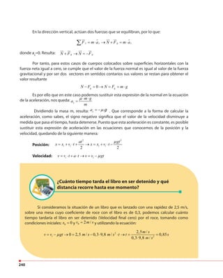 240
Si consideramos la situación de un libro que es lanzado con una rapidez de 2,5 m/s,
sobre una mesa cuyo coeficiente de roce con el libro es de 0,3, podemos calcular cuánto
tiempo tardaría el libro en ser detenido (Velocidad final cero) por el roce, tomando como
condiciones iníciales: 0 0x = y 0 2 /v m s= y utilizando la ecuación:
2
2
2,5 /
0 2,5 / 0,3 9,8 / 0,85
0,3 9,8 /
i
m s
v v gt m s m s t t s
m s
µ= − → = − ⋅ ⋅ → = =
⋅
¿Cuánto tiempo tarda el libro en ser detenido y qué
distancia recorre hasta ese momento?
En la dirección vertical, actúan dos fuerzas que se equilibran, por lo que:
donde ay
=0. Resulta:
Por tanto, para estos casos de cuerpos colocados sobre superficies horizontales con la
fuerza neta igual a cero, se cumple que el valor de la fuerza normal es igual al valor de la fuerza
gravitacional y por ser dos vectores en sentidos contarios sus valores se restan para obtener el
valor resultante
Es por ello que en este caso podemos sustituir esta expresión de la normal en la ecuación
de la aceleración, nos queda: x
m g
a
m
µ ⋅ ⋅
=
Dividiendo la masa m, resulta: xa µ.g= − . Que corresponde a la forma de calcular la
aceleración, como sabes, el signo negativo significa que el valor de la velocidad disminuye a
medida que pasa el tiempo, hasta detenerse. Puesto que esta aceleración es constante, es posible
sustituir esta expresión de aceleración en las ecuaciones que conocemos de la posición y la
velocidad, quedando de la siguiente manera:
Posición:
Velocidad:
y gy yF m a N F m a= ⋅ → + = ⋅∑
g gN F N F+ → = −
0g gN F N F m g− = → = = ⋅
i iv v t a t v v gtµ= ⋅ + ⋅ → = −
2 2
2 2
i i i i
at gt
x x v t x x v t
µ
= + ⋅ + → = + ⋅ −
 