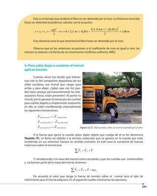241
A la fuerza que ejerce la cuerda sobre algún objeto que cuelga de él se les denomina
Tensión (T), se llama así debido a la tensión molecular que se genera en la cuerda por estar
recibiendo en sus extremos fuerzas en sentido contrario. En este caso la sumatoria de fuerzas
(externas) sobre el morral será:
e gF F T= +∑
Y considerando a la masa del morral como constante y que las cuerdas son inextensibles
y no forman parte de la masa del morral, tenemos:
e g yF F T ma= + =∑
De acuerdo al valor que tenga la fuerza de tensión sobre el morral será el tipo de
movimiento que el morral adquiera. En el siguiente cuadro mostramos las opciones.
Este es el tiempo que tardaría el libro en ser detenido por el roce. La distancia recorrida
hasta ser detenido la podemos calcular con la ecuación:
( )
222
0,3 9,8 / 0,85
0 2,5 / 0,85 1,06
2 2
i i
m s sgt
x x v t x m s s m
µ ⋅ ⋅
= + ⋅ − → = + ⋅ − =
Esta distancia sería la que recorrería el libro hasta ser detenido por el roce.
Observa que en las anteriores ecuaciones si el coeficiente de roce es igual a cero, las
mismas se reducen a la forma de un movimiento rectilíneo uniforme, MRU.
4. Para subir, bajar o sostener el morral
aplicas tensión
Figura 12.17. Interacciones sobre un morral sostenido por el niño.
Cuántas veces has tenido que interac-
tuar con tu fiel compañero depositario de tus
útiles escolares, ese morral que cargas para
arriba y para abajo. ¿Sabes que eso los pue-
des hacer porque permanentemente las inte-
racciones físicas están presentes? Al portar tu
morral, por lo general, lo tomas por las cuerdas
para subirlo, bajarlo o simplemente sostenerlo,
en ello se están manifestando esencialmente
las siguientes interacciones:
1 1
1 1
1 1
mano cuerda cuerda cuerda
cuerda cuerda morral cuerda
tierra morral morral tierra
F F
F F
F F
= −
= −
= −
 