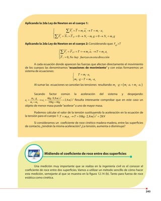 243
Aplicando la 2da Ley de Newton en el cuerpo 1:
1 1
11 1 1 1 10 0
x s s
gy
F T m a T m a
F N F N m g N m g
 = = → = ⋅

= + = → − = → =
∑
∑
Aplicando la 2da Ley de Newton en el cuerpo 2: Considerando que: Fg2
>T
2 2 2
0,
g sy s
x
F F T m a T m a
F No hay fuerzasenesta dirección
 = = =→ → =

=
∑
A cada ecuación donde aparecen las fuerzas que afectan directamente el movimiento
de los cuerpos las denominamos “ecuaciones de movimiento” y con estas formaremos un
sistema de ecuaciones:
1
2 2
s
s
T m a
m g T m a
= ⋅

⋅ − = ⋅
Al sumar las ecuaciones se cancelan las tensiones resultando: ( )1 22 s sm g m a m a⋅ = ⋅ + ⋅
Sacando factor común la aceleración del sistema y despejando:
2
22
1 2
4 9,8
2,8
10 4
s s
m g kg m s
a a m s
m m kg kg
⋅ ⋅
= → = =
+ +
Resulta interesante comprobar que en este caso un
objeto de menor masa puede“acelerar”a uno de mayor masa.
Podemos calcular el valor de la tensión sustituyendo la aceleración en la ecuación de
la tensión para el cuerpo 1: 2
1 10 2,8 28sT m a T kg m s N= → = ⋅ =
Si consideramos un coeficiente de roce cinético madera-madera, entre las superficies
de contacto, ¿tendrán la misma aceleración? ¿La tensión, aumenta o disminuye?
Midiendo el coeficiente de roce entre dos superficies
Una medición muy importante que se realiza en la ingeniería civil es el conocer el
coeficiente de roce entre dos superficies. Vamos a utilizar un método sencillo de cómo hacer
esta medición, semejante al que se muestra en la figura 12.14 (b). Tanto para fuerza de roce
estática como cinética.
 