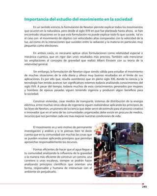 245
Importancia del estudio del movimiento en la sociedad
En un sentido estricto, la formulación de Newton permite explicar todos los movimientos
que ocurren en la naturaleza, pero desde al siglo XVII en que fue planteada hasta ahora, se han
encontrado situaciones en la que esta formulación no puede explicar todo lo que sucede, tal es
el caso con el movimiento de objetos con velocidades altas comparadas con la velocidad de la
luz, así como en la interacciones que suceden entre la radiación y la materia en partículas muy
pequeñas como electrones.
En ambos casos, es necesario aplicar otras formulaciones como relatividad especial o
mecánica cuántica, que en rigor dan unos resultados más precisos. También vale mencionar
las ampliaciones al concepto de gravedad que realizó Albert Einstein con su teoría de la
relatividad general.
Sin embargo, la formulación de Newton sigue siendo válida para estudiar el movimiento
de muchas situaciones de la vida diaria y ofrece muy buenos resultados en el límite de sus
aplicaciones. Es por ello que, resulta asombroso que en pleno siglo XXI, donde la ciencia y la
tecnología han tenido avances tan significativos estemos todavía analizando conocimientos del
siglo XVII. A pesar del tiempo, todavía muchos de esos conocimientos generados por mujeres
y hombres de épocas pasadas siguen teniendo vigencia y producen algún beneficio para
la sociedad.
Construir viviendas, crear medios de transporte, sistemas de distribución de la energía
eléctrica, entre muchas otras obras de ingeniería siguen realizándose aplicando los principios de
las leyes de Newton, un pionero de la ciencia que debe servir de estímulo para el proceso creativo
e innovador que en el seno de las comunidades organizadas debe existir en procura de medios,
recursos que nos permitan cada vez mas mejorar nuestras condiciones de vida.
El movimiento es y será motivo de permanente
investigación y análisis y si lo piensas bien te darás
cuenta que en tu comunidad son muchas las cosas que
se pueden resolver aplicando principios que permitan
aprovechar responsablemente los recursos.
Formas eficientes de hacer que el agua llegue a
tu comunidad analizando la influencia de la gravedad
o la manera más eficiente de construir un camino, una
carretera o unas escaleras, siempre se podrán hacer
analizando principios científicos que orientan una
forma, responsable y humana de interactuar con el
ambiente sin perjudicarlo.
245
e innovador que en el seno de las comunidades organizadas debe existir en procura de medios,
recursos que nos permitan cada vez mas mejorar nuestras condiciones de vida.
 