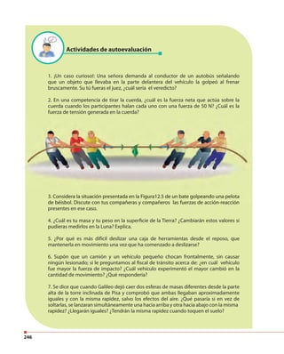 246
1. ¡Un caso curioso!: Una señora demanda al conductor de un autobús señalando
que un objeto que llevaba en la parte delantera del vehículo la golpeó al frenar
bruscamente. Su tú fueras el juez, ¿cuál sería el veredicto?
2. En una competencia de tirar la cuerda, ¿cuál es la fuerza neta que actúa sobre la
cuerda cuando los participantes halan cada uno con una fuerza de 50 N? ¿Cuál es la
fuerza de tensión generada en la cuerda?
3. Considera la situación presentada en la Figura12.5 de un bate golpeando una pelota
de béisbol. Discute con tus compañeras y compañeros las fuerzas de acción-reacción
presentes en ese caso.
4. ¿Cuál es tu masa y tu peso en la superficie de la Tierra? ¿Cambiarán estos valores si
pudieras medirlos en la Luna? Explica.
5. ¿Por qué es más difícil deslizar una caja de herramientas desde el reposo, que
mantenerla en movimiento una vez que ha comenzado a deslizarse?
6. Supón que un camión y un vehículo pequeño chocan frontalmente, sin causar
ningún lesionado; si le preguntamos al fiscal de tránsito acerca de: ¿en cuál vehículo
fue mayor la fuerza de impacto? ¿Cuál vehículo experimentó el mayor cambió en la
cantidad de movimiento? ¿Qué respondería?
7. Se dice que cuando Galileo dejó caer dos esferas de masas diferentes desde la parte
alta de la torre inclinada de Pisa y comprobó que ambas llegaban aproximadamente
iguales y con la misma rapidez, salvo los efectos del aire. ¿Qué pasaría si en vez de
soltarlas, se lanzaran simultáneamente una hacia arriba y otra hacia abajo con la misma
rapidez? ¿Llegarán iguales? ¿Tendrán la misma rapidez cuando toquen el suelo?
Actividades de autoevaluación
3. Considera la situación presentada en la Figura12.5 de un bate golpeando una pelota
de béisbol. Discute con tus compañeras y compañeros las fuerzas de acción-reacción
 
