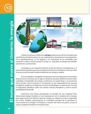 248
ElmotorquemuevealUniverso:laenergía
A diario, escuchamos hablar de la energía, quizás sea uno de los conceptos más
significativos de toda la ciencia. Su uso y aplicación en el presente es muy importante,
en la agroalimentación, en los hogares, y en muchísimas de las actividades que
realizamos a diario, incluso cuando te comes un chocolate, la energía está también
presente en su composición.
La energía es una magnitud esencial, ya que las diversas investigaciones y el
conocimiento científico que ha acumulado la ciencia y la tecnología nos dice que todo
el universo está formado, fundamentalmente, por energía y materia.
En la actualidad es innegable la importancia de la energía para la humanidad.
Estamos en los comienzos de un siglo en donde las personas tendrán el control sobre
cantidades inimaginables de energía, control que nos puede llevar a un promisorio
futuro de paz, o por el contrario, si no hacemos un uso responsable de los recursos
energéticos, puede ser el medio por el cual el mundo llegue a su destrucción. Por ello,
es importante identificar cuáles son nuestras reservas energéticas y cuál es nuestra
posibilidad de desarrollo.
Iniciaremos esta lectura presentando el concepto de una magnitud física
denominada trabajo mecánico, el cual relacionamos con la medición de la energía,
para luego mostrar los distintos tipos de energía y su relación con otras magnitudes
de la física. También, presentaremos un maravilloso principio de la naturaleza: la
conservación de la energía. Te invitamos a estudiar este tema con pasión, ya que él
juega un papel primordial en el mundo actual.
13
A diario, escuchamos hablar de la energía, quizás sea uno de los conceptos más
 