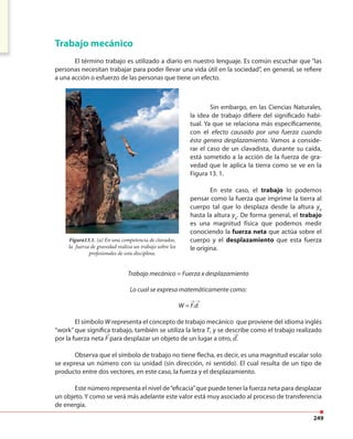 249
Trabajo mecánico
El término trabajo es utilizado a diario en nuestro lenguaje. Es común escuchar que “las
personas necesitan trabajar para poder llevar una vida útil en la sociedad”, en general, se refiere
a una acción o esfuerzo de las personas que tiene un efecto.
Sin embargo, en las Ciencias Naturales,
la idea de trabajo difiere del significado habi-
tual. Ya que se relaciona más específicamente,
con el efecto causado por una fuerza cuando
ésta genera desplazamiento. Vamos a conside-
rar el caso de un clavadista, durante su caída,
está sometido a la acción de la fuerza de gra-
vedad que le aplica la tierra como se ve en la
Figura 13. 1.
En este caso, el trabajo lo podemos
pensar como la fuerza que imprime la tierra al
cuerpo tal que lo desplaza desde la altura yb
hasta la altura ya
. De forma general, el trabajo
es una magnitud física que podemos medir
conociendo la fuerza neta que actúa sobre el
cuerpo y el desplazamiento que esta fuerza
le origina.
Figura13.1. (a) En una competencia de clavados,
la fuerza de gravedad realiza un trabajo sobre los
profesionales de esta disciplina.
Trabajo mecánico = Fuerza x desplazamiento
Lo cual se expresa matemáticamente como:
W = F.d
El símbolo W representa el concepto de trabajo mecánico que proviene del idioma inglés
“work” que significa trabajo, también se utiliza la letra T, y se describe como el trabajo realizado
por la fuerza neta F para desplazar un objeto de un lugar a otro, d.
Observa que el símbolo de trabajo no tiene flecha, es decir, es una magnitud escalar solo
se expresa un número con su unidad (sin dirección, ni sentido). El cual resulta de un tipo de
producto entre dos vectores, en este caso, la fuerza y el desplazamiento.
Este número representa el nivel de“eficacia”que puede tener la fuerza neta para desplazar
un objeto. Y como se verá más adelante este valor está muy asociado al proceso de transferencia
de energía.
→ →
→ →
 