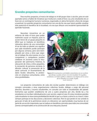 25
Grandes proyectos comunitarios
Para muchos proyectos, el marco de trabajo es el del grupo-clase o sección, pero en este
apartado vamos a hablar de iniciativas que involucran a todo el liceo. Las y los estudiantes de un
liceo son un contingente humano numeroso, organizado, en plena formación y lleno de energía
y juventud. Los grandes proyectos comunitarios son una de las vías que hacen posible canalizar
este potencial en beneficio de la localidad, a la vez que ofrecen una excelente oportunidad de
aprender haciendo.
Necesitan convertirse en un
esfuerzo de todo el liceo para poder
realmente causar un impacto, pues la
acción breve de un grupo pequeño es
difícil que se traduzca en beneficios
relevantes dentro de una comunidad.
Al ser de todo un plantel, eso significa
que cada estudiante puede participar
por algunas semanas, pero será reem-
plazado por otras y otros que segui-
rán el trabajo. De esta manera, tú y tus
compañeras y compañeros pueden
colaborar en acciones como la recu-
peración del patrimonio histórico, la
educación de niñas y niños pequeños,
la recreación de personas ancianas, la
difusión cultural, la prevención de la
salud comunal, el levantamiento de
datos locales relevantes, la produc-
ción en empresas comunitarias, entre
otras posibilidades.
Los proyectos comunitarios de cada año escolar pueden determinarse en diálogo con
consejos comunales y otras organizaciones colectivas locales, diálogo a cargo del personal
directivo, docentes y voceros estudiantiles, en consulta con todo el estudiantado del plantel.
Estimamos que pueden establecerse de uno a cuatro proyectos por año, donde las y los
estudiantes se inscriban individualmente o por sección, según el caso. En estas iniciativas grandes
cada estudiante no tiene tanta posibilidad de decidir lo que va a hacer y cómo lo va a hacer, si bien
siempre participa en las discusiones y decisiones colectivas. Pero lo que pierde en ese sentido lo
gana por el lado de la pertinencia social y la relevancia: son oportunidades muy buenas de ser
parte de una acción importante, que se traduce en beneficios concretos para toda una comunidad.
¡Somos corresponsables en la construcción de una vida justa y buena!
Figura 2.1 Los proyectos y actividades comunitarias son un excelente
aprendizaje y ayudan al buen vivir de la localidad. En la gráfica,
estudiantes y servidores públicos colaboran en la limpieza de la cuenca
del río Momboy en el estado Trujillo.
Fuente: Abrebrecha.
 