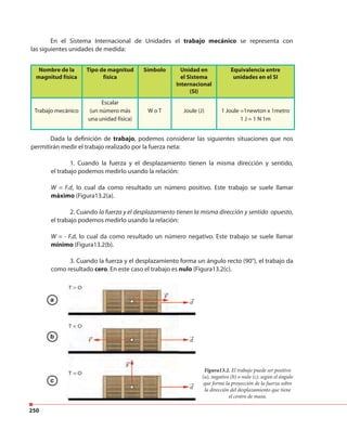 250
Dada la definición de trabajo, podemos considerar las siguientes situaciones que nos
permitirán medir el trabajo realizado por la fuerza neta:
1. Cuando la fuerza y el desplazamiento tienen la misma dirección y sentido,
el trabajo podemos medirlo usando la relación:
W = F.d, lo cual da como resultado un número positivo. Este trabajo se suele llamar
máximo (Figura13.2(a).
2. Cuando la fuerza y el desplazamiento tienen la misma dirección y sentido opuesto,
el trabajo podemos medirlo usando la relación:
W = - F.d, lo cual da como resultado un número negativo. Este trabajo se suele llamar
mínimo (Figura13.2(b).
3. Cuando la fuerza y el desplazamiento forma un ángulo recto (90°), el trabajo da
como resultado cero. En este caso el trabajo es nulo (Figura13.2(c).
Nombre de la
magnitud física
Tipo de magnitud
física
Símbolo Unidad en
el Sistema
Internacional
(SI)
Equivalencia entre
unidades en el SI
Trabajo mecánico
Escalar
(un número más
una unidad física)
W o T Joule (J) 1 Joule =1newton x 1metro
1 J = 1 N 1m
En el Sistema Internacional de Unidades el trabajo mecánico se representa con
las siguientes unidades de medida:
Figura13.2. El trabajo puede ser positivo
(a), negativo (b) o nulo (c), según el ángulo
que forme la proyección de la fuerza sobre
la dirección del desplazamiento que tiene
el centro de masa.
a
b
c
 