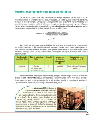 251
Nombre de la
magnitud física
Tipo de magnitud
física
Símbolo Unidad en
el Sistema
Internacional
(SI)
Equivalencia entre
unidades en el SI
Potencia Escalar
(un número más
una unidad física)
P watt (W) 1 watt = 1 Joule/ 1 segundo
1 W = 1 J/s
Mientras más rápido mejor: potencia mecánica
Te has dado cuenta que para determinar el trabajo mecánico de una fuerza no es
necesario conocer al tiempo trascurrido en su realización. Sin embargo, en nuestra vida cotidiana,
conocer en cuánto tiempo ocurrió puede ser importante, pues en general, existe interés de que
un determinado trabajo se realice en el menor tiempo posible. La rapidez con que se realiza un
trabajo se ha establecido con una magnitud denominada potencia. Así, la potencia de una fuerza
que realiza un trabajo durante un intervalo de tiempo, se mide como:
Trabajo realizado x fuerza
Tiempo invertido en realizarlo
∆ W
∆ t
Esta definición resulta en una cantidad escalar. Y de esta se interpeta que, cuanto menor
sea el tiempo empleado por una fuerza en efectuar cierto trabajo, tanto mayor será su potencia.
Esta cantidad señala el nivel de “eficiencia” que puede tener la fuerza neta para desplazar un
objeto de un lugar a otro. La unidad de medida para la potencia, según la relación está descrita
a continuación:
Comúnmente, en el recibo de electricidad que llega a nuestro hogar se utiliza un múltiplo
de esta unidad, el kilowatt (kW) que corresponde a 1.000 W. Cuando oímos decir que la potencia
de un motor de bombeo de agua es de de 50 kW, significa que dicha máquina de bombeo es
capaz de realizar un trabajo de 50.000 joules por cada segundo.
¿Sabías que...? El nombre de la
unidad de potencia, se colocó en honor
a James Watt (1736-1819), el cual era hijo de
un escocés fabricante de máquinas. James siguió
la profesión de su padre, convirtiéndose en un
técnico muy hábil y talentoso. En 1756, diseñó un
nuevo modelo de máquina de vapor que contribuyó
enormemente al desarrollo industrial posterior. Su
invento se empleó en la construcción de las primeras
locomotoras y barcos de vapor.
Potencia =
P =
 