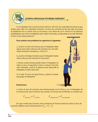 252
¿Cuánto cobrará por el trabajo realizado?
A un trabajador de la construcción le ofrecen BsF. 0,01 por cada Watt de potencia que
realice, para subir con velocidad constante, 10 sacos de cemento de 42,5 kg cada uno, hasta
la plataforma de un camión que se encuentra a una altura de 3,0 m. Piensa en las distintas
posibilidades que tiene el trabajador para realizar esta tarea. ¿Cuál puede ser la más eficiente,
es decir, la de mayor potencia?
Para analizar este problema te sugerimos lo siguiente:
Resolvamos:
a. Como el saco de cemento esta interactuando con la Tierra y con el trabajador de
la construcción que lo levanta, de acuerdo a la tercera ley de Newton se cumple que:
F Tierra,saco
= -F saco,Tierra
F trabajador,saco
= -F saco,trabajador
De aquí resulta que la fuerza neta (sumatoria de fuerzas externas) sobre el saco de
cemento, debido a estas interacciones es: Fneta
= FT,s
+ Ft,s
a. ¿Cuál es el valor de la fuerza que el trabajador debe
ejercer para subir cada saco de cemento con una velo-
cidad constante (considere g = 9,8 m/s2
) ?
b. ¿Cuál es el trabajo mecánico que el trabajador realiza
sobre cada saco de cemento en esta tarea?
c. Estima cuánto tiempo puede tardar el trabajador en
subir un saco ¿4 segundos? ¿más? o ¿menos? Con este
valor estimado, ¿cuál es la potencia que desarrolla el
trabajador al subir cada saco?
d. Si sube 10 sacos de igual forma, ¿cuánto le tienen
que pagar al trabajador?
posibilidades que tiene el trabajador para realizar esta tarea. ¿Cuál puede ser la más eficiente,
Para analizar este problema te sugerimos lo siguiente:
a. ¿Cuál es el valor de la fuerza que el trabajador debe
ejercer para subir cada saco de cemento con una velo-
b. ¿Cuál es el trabajo mecánico que el trabajador realiza
c. Estima cuánto tiempo puede tardar el trabajador en
subir un saco ¿4 segundos? ¿más? o ¿menos? Con este
valor estimado, ¿cuál es la potencia que desarrolla el
d. Si sube 10 sacos de igual forma, ¿cuánto le tienen
→ → →
→ → →
→
 