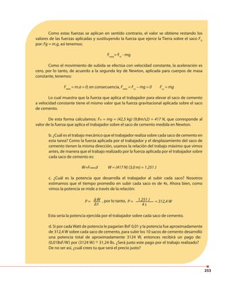 253
∆ t 4 s
P = P =, por lo tanto, = 312,4 W
Como estas fuerzas se aplican en sentido contrario, el valor se obtiene restando los
valores de las fuerzas aplicadas y sustituyendo la fuerza que ejerce la Tierra sobre el saco FTs
por: Fg = m.g, así tenemos:
Fneta
= Fts
- mg
Como el movimiento de subida se efectúa con velocidad constante, la aceleración es
cero, por lo tanto, de acuerdo a la segunda ley de Newton, aplicada para cuerpos de masa
constante, tenemos:
Fneta
= m.a = 0; en consecuencia, Fneta
= Ft,s
– mg = 0 Ft,s
= mg
Lo cual muestra que la fuerza que aplica el trabajador para elevar el saco de cemento
a velocidad constante tiene el mismo valor que la fuerza gravitacional aplicada sobre el saco
de cemento.
De esta forma calculamos: Fts = mg = (42,5 kg) (9,8m/s2) = 417 N, que corresponde al
valor de la fuerza que aplica el trabajador sobre el saco de cemento medida en Newton.
b. ¿Cuál es el trabajo mecánico que el trabajador realiza sobre cada saco de cemento en
esta tarea? Como la fuerza aplicada por el trabajador y el desplazamiento del saco de
cemento tienen la misma dirección, usamos la relación del trabajo máximo que vimos
antes, de manera que el trabajo realizado por la fuerza aplicada por el trabajador sobre
cada saco de cemento es:
W=Fneta.d W = (417 N) (3,0 m) = 1.251 J
c. ¿Cuál es la potencia que desarrolla el trabajador al subir cada saco? Nosotros
estimamos que el tiempo promedio en subir cada saco es de 4s. Ahora bien, como
vimos la potencia se mide a través de la relación:
∆ W 1.251 J
Esta sería la potencia ejercida por el trabajador sobre cada saco de cemento.
d. Si por cada Watt de potencia le pagarían BsF 0,01 y la potencia fue aproximadamente
de 312,4 W sobre cada saco de cemento, para subir los 10 sacos de cemento desarrolló
una potencia total de aproximadamente 3124 W, entonces recibirá un pago de:
(0,01BsF/W) por (3124 W) = 31,24 Bs. ¿Será justo este pago por el trabajo realizado?
De no ser así, ¿cuál crees tu que será el precio justo?
~
 