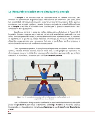 254
La inseparable relación entre el trabajo y la energía
La energía es un concepto que se construyó desde las Ciencias Naturales, para
describir una combinación de propiedades e interacciones, en fenómenos tales como, calor,
luz, electricidad, atómicos, nucleares, entre otros. Tal vez este término, sea uno de los que más
empleamos en el lenguaje cotidiano; y a pesar de que es complejo dar una definición de lo qué
es la energía, ya estamos acostumbrados en utilizarlo, por lo que todos tenemos una cierta
comprensión de lo que significa.
Figura 13.3 Un levantador de pesas desarrolla un trabajo al ejercer una fuerza hacia arriba y
desplazar la pesa en esa dirección.
Cuando una persona es capaz de realizar trabajo, como el atleta de la Figura13.3. El
levantador de pesas ejerce una fuerza contraria a la fuerza de gravedad para levantar la pesa en la
misma dirección, por eso el trabajo es positivo. Mientras sostiene la pesa arriba, ésta se encuentra
en equilibrio por lo que no hay trabajo mecánico, sin embargo, sus músculos están en tensión
disipando energía, por eso suda y se acalora. Todo esto lo puede hacer por la energía que le
proporcionan los nutrientes de los alimentos que consume.
Figura 13.3 Un levantador de pesas desarrolla un trabajo al ejercer una fuerza hacia arriba y
Como seguramente ya sabes, la energía se puede presentar en diversas manifestaciones:
química, eléctrica, térmica, atómica, nuclear, entre otras. En el ejemplo que colocamos los
alimentos que consume el atleta, al ser ingeridos sufren reacciones químicas en las que se libera
energía en su organismo, y productos que constituyen energía química.
En el caso del vapor de agua de una caldera que mueve una turbina, decimos que el vapor
posee energía térmica, con el cual se transforma en energía mecánica al mover las turbinas.
Puedes notar en estos y otros más ejemplos, que la energía se puede transformar de una forma
a otra.
 