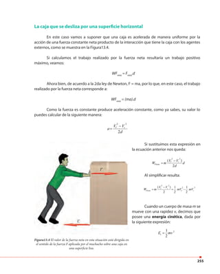 255
La caja que se desliza por una superficie horizontal
En este caso vamos a suponer que una caja es acelerada de manera uniforme por la
acción de una fuerza constante neta producto de la interacción que tiene la caja con los agentes
externos, como se muestra en la Figura13.4.
Si calculamos el trabajo realizado por la fuerza neta resultaría un trabajo positivo
máximo, veamos:
WFneta
= Fneta
.d
Ahora bien, de acuerdo a la 2da ley de Newton, F = ma, por lo que, en este caso, el trabajo
realizado por la fuerza neta corresponde a:
WFneta
= (ma).d
Como la fuerza es constante produce aceleración constante, como ya sabes, su valor lo
puedes calcular de la siguiente manera:
a=
Vf
2
− Vi
2
2d
Figura13.4 El valor de la fuerza neta en esta situación está dirigida en
el sentido de la fuerza F aplicada por el muchacho sobre una caja en
una superficie lisa.
Si sustituimos esta expresión en
la ecuación anterior nos queda:
WFneta = m
(Vf
2
− Vi
2
)
2d
d
Al simplificar resulta:
WFneta = m
(Vf
2
− Vi
2
)
2
=
1
2
mVf
2
−
1
2
mVi
2
Cuando un cuerpo de masa m se
mueve con una rapidez v, decimos que
posee una energía cinética, dada por
la siguiente expresión:
Ec =
1
2
mv 2
 