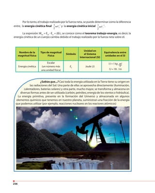 256
Nombre de la
magnitud física
Tipo de magnitud
Física
Símbolo
Unidad en
el Sistema
Internacional (SI)
Equivalencia entre
unidades en el SI
Energía cinética
Escalar
(un número más
una unidad física)
EC
Joule (J)
1J = 1 kg . m2
s2
1J = 1N . 1m
Por lo tanto, el trabajo realizado por la fuerza neta, se puede determinar como la diferencia
entre, la energía cinética final 1
2
mVf
2
y la energía cinética inicial 1
2
mVi
2
.
La expresión: WFe
= Ecf
- Eci
= ∆Ec, se conoce como el teorema trabajo-energía, es decir, la
energía cinética de un cuerpo cambia debido el trabajo realizado por la fuerza neta sobre él.
¿Sabías que...? Casi toda la energía utilizada en la Tierra tiene su origen en
las radiaciones del Sol. Una parte de ellas se aprovecha directamente (iluminación,
calentadores, baterías solares) y otra parte, mucho mayor, se transforma y almacena en
diversas formas antes de ser utilizada (carbón, petróleo, energía de los vientos o hidráulica).
La energía primitiva, presente en la formación del Universo y almacenada en algunos
elementos químicos que tenemos en nuestro planeta, suministran una fracción de la energía
que podemos utilizar (por ejemplo, reacciones nucleares en los reactores atómicos)
 