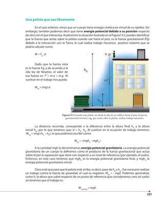 257
Una pelota que cae libremente
En el caso anterior, vimos que un cuerpo tiene energía cinética en virtud de su rapidez. Sin
embargo, también podemos decir que tiene energía potencial debido a su posición respecto
de otro con el que interactúa. Analicemos la situación ilustrada en al Figura13.5, puedes identificar
que la fuerza que actúa sobre la pelota cuando cae hacia el piso, es la fuerza gravitacional (Fg)
debido a la interacción con la Tierra, la cual realiza trabajo mecánico positivo máximo que se
podría calcular como:
W = Fg
. d.
Figura13.5 Cuando una pelota cae desde lo alto de un edificio hasta el piso, la fuerza
gravitacional terrestre, mg, que actúa sobre la pelota, realiza trabajo mécanico.
Dado que la fuerza neta
es la fuerza Fg, y de acuerdo a la
2da ley de Newton, el valor de
esa fuerza es: F = m.a = m.g. Al
sustituir en el trabajo nos queda:
WFg
= (mg).d
La distancia recorrida, corresponde a la diferencia entre la altura final hB
y la altura
inicial hA
, por lo que tenemos que: d = hA
- hB
, Al sustituir en la ecuación de trabajo tenemos:
WFg
= (mg).(hA
– hB
), lo que podemos escribir como:
WFg
= -(mghB
- mghA
)
A la cantidad mgh la denominamos energía potencial gravitatoria. La energía potencial
gravitatoria de un cuerpo la definimos como el producto de la fuerza gravitacional que actúa
sobre él por la separación que tiene con respecto a un nivel de referencia (por ejemplo, el suelo).
Entonces, en este caso tenemos que mghB
es la energía potencial gravitatoria final, y mghA
la
energía potencial gravitatoria inicial.
Claro está que para que la pelota esté arriba, es decir, pase de hB
a hA
, fue necesario realizar
un trabajo contra la fuerza de gravedad, el cual es negativo: WFg
= - mgd. Podemos generalizar
como h, la altura que subió respecto de un punto de referencia que consideramos cero (el suelo)
así tenemos que el trabajo es:
WcontraFg
= mgh.
 