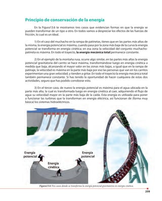 259
Principio de conservación de la energía
En la Figura13.6 te mostramos tres casos que evidencian formas en que la energía se
pueden transformar de un tipo a otro. En todos vamos a despreciar los efectos de las fuerzas de
fricción, lo cual es un ideal.
1) En el caso del muchacho en la rampa de patinetas, tienes que en las partes más altas de
la misma, la energía potencial es máxima, cuando pasa por la zona más baja de la curva la energía
potencial se transforma en energía cinética; en esa zona la velocidad del conjunto muchacho-
patineta es máxima. En todo el trayecto, la energía mecánica total permanece constante.
2) En el ejemplo de la montaña rusa, ocurre algo similar, en las partes más altas la energía
potencial gravitatoria del carrito se hace máxima, transformándose luego en energía cinética a
medida que baja, alcanzando el mayor valor en las zonas más bajas, a igual que en la rampa de
patinaje, la velocidad es máxima en la parte más baja por eso las personas que van en los carritos
experimentan una gran velocidad, y tienden a gritar. En todo el trayecto la energía mecánica total
también permanece constante. Si has tenido la oportunidad de hacer cualquiera de estas dos
actividades, seguro que has podido corroborar esto.
3) En el tercer caso, de nuevo la energía potencial es máxima para el agua ubicada en la
parte más alta, la cual es transformada luego en energía cinética al caer, adquiriendo el flujo de
agua su velocidad mayor en la parte más baja de la caída. Esta energía es utilizada para poner
a funcionar las turbinas que la transforman en energía eléctrica, así funcionan de (forma muy
básica) los sistemas hidroeléctricos.
Figura13.6 Tres casos donde se transforma la energía potencial gravitatoria en energía cinética.
 