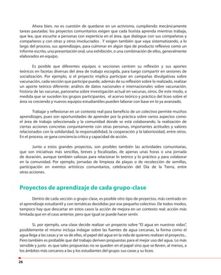 26
Ahora bien, no es cuestión de quedarse en un activismo, cumpliendo mecánicamente
tareas pautadas: los proyectos comunitarios exigen que cada liceísta aprenda mientras trabaja,
que lea, que escuche a personas con experticia en el área, que dialogue con sus compañeras y
compañeros y con otras y otros involucrados . Y exigen también que vaya sistematizando, a lo
largo del proceso, sus aprendizajes, para culminar en algún tipo de producto reflexivo como un
informe escrito, una presentación oral, una exhibición, o una combinación de ellos, generalmente
elaborados en equipo.
Es posible que diferentes equipos o secciones centren su reflexión y sus aportes
teóricos en facetas diversas del área de trabajo escogida, para luego compartir en sesiones de
socialización. Por ejemplo, si el proyecto implica participar en campañas divulgativas sobre
vacunación, cada sección que participe puede, además de su reflexión sobre lo realizado, realizar
un aporte teórico diferente: análisis de datos nacionales e internacionales sobre vacunación,
historia de las vacunas, panorama sobre investigación actual en vacunas, otros. De este modo, a
medida que se suceden los grupos participantes, el acervo teórico y práctico del liceo sobre el
área va creciendo y nuevos equipos estudiantiles pueden laborar con base en lo ya avanzado.
Trabajar y reflexionar en un contexto real para beneficio de un colectivo permite muchos
aprendizajes, pues son oportunidades de aprender por la práctica sobre varios aspectos como:
el área de trabajo seleccionada y la comunidad donde se está colaborando, la realización de
ciertas acciones concretas conjuntamente con otras personas, importantes actitudes y valores
relacionados con la solidaridad, la responsabilidad, la cooperación y la laboriosidad, entre otros.
En el proceso, se gana conciencia crítica y capacidad de acción.
Junto a estos grandes proyectos, son posibles también las actividades comunitarias,
que son iniciativas más sencillas, breves y focalizadas, de apenas unas horas o una jornada
de duración, aunque también valiosas para relacionar lo teórico y lo práctico y para colaborar
en la comunidad. Por ejemplo, jornadas de limpieza de playas o de recolección de semillas,
participación en eventos artísticos comunitarios, celebración del Día de la Tierra, entre
otras acciones.
Proyectos de aprendizaje de cada grupo-clase
Dentro de cada sección o grupo-clase, es posible otro tipo de proyectos, más centrado en
el aprendizaje estudiantil y con temáticas decididas por ese pequeño colectivo. De todos modos,
tampoco hay que descartar en estos casos la acción de mejora en un contexto real: acción más
limitada que en el caso anterior, pero que igual se puede hacer sentir.
Si, por ejemplo, una clase decide realizar un proyecto sobre “El agua en nuestras vidas”,
posiblemente el mismo incluya indagar sobre las fuentes de agua cercanas, la forma como el
agua llega a las casas y se va de ellas, el papel del agua en la vida de quienes realizan el proyecto...
Pero también es probable que del trabajo deriven propuestas para el mejor uso del agua. Lo más
sensible y justo es que tales propuestas no se queden en el papel sino que se lleven, al menos, a
los ámbitos más cercanos a las y los estudiantes del grupo: sus casas y su liceo.
 