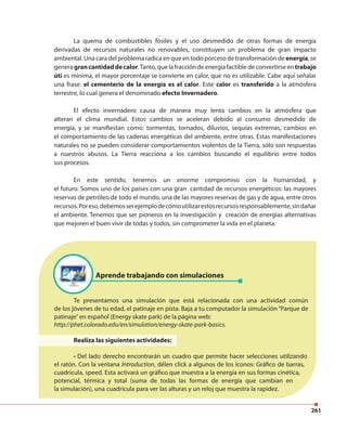 261
La quema de combustibles fósiles y el uso desmedido de otras formas de energía
derivadas de recursos naturales no renovables, constituyen un problema de gran impacto
ambiental. Una cara del problema radica en que en todo porceso de transformación de energía, se
generagrancantidaddecalor.Tanto,quelafraccióndeenergíafactibledeconvertirseen trabajo
úti es mínima, el mayor porcentaje se convierte en calor, que no es utilizable. Cabe aquí señalar
una frase: el cementerio de la energía es el calor. Este calor es transferido a la atmósfera
terrestre, lo cual genera el denominado efecto Invernadero.
El efecto invernadero causa de manera muy lenta cambios en la atmósfera que
alteran el clima mundial. Estos cambios se aceleran debido al consumo desmedido de
energía, y se manifiestan como: tormentas, tornados, diluvios, sequías extremas, cambios en
el comportamiento de las cadenas energéticas del ambiente, entre otras. Estas manifestaciones
naturales no se pueden considerar comportamientos violentos de la Tierra, sólo son respuestas
a nuestros abusos. La Tierra reacciona a los cambios buscando el equilibrio entre todos
sus procesos.
En este sentido, tenemos un enorme compromiso con la humanidad, y
el futuro. Somos uno de los países con una gran cantidad de recursos energéticos: las mayores
reservas de petróleo de todo el mundo, una de las mayores reservas de gas y de agua, entre otros
recursos.Poreso,debemosserejemplodecómoutilizarestosrecursosresponsablemente,sindañar
el ambiente. Tenemos que ser pioneros en la investigación y creación de energías alternativas
que mejoren el buen vivir de todas y todos, sin comprometer la vida en el planeta.
Aprende trabajando con simulaciones
Te presentamos una simulación que está relacionada con una actividad común
de los jóvenes de tu edad, el patinaje en pista. Baja a tu computador la simulación “Parque de
patinaje”en español (Energy skate park) de la página web:
http://phet.colorado.edu/en/simulation/energy-skate-park-basics.
Realiza las siguientes actividades:
• Del lado derecho encontrarán un cuadro que permite hacer selecciones utilizando
el ratón. Con la ventana Introduction, délen click a algunos de los íconos: Gráfico de barras,
cuadrícula, speed. Esta activará un gráfico que muestra a la energía en sus formas cinética,
potencial, térmica y total (suma de todas las formas de energía que cambian en
la simulación), una cuadrícula para ver las alturas y un reloj que muestra la rapidez.
 