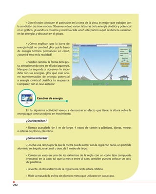 262
• ¿Cómo explican que la barra de
energía total no cambie? ¿Por qué la barra
de energía térmica permanece en cero?,
¿ocurrirá esto en la realidad?
• Pueden cambiar la forma de la pis-
ta, seleccionando otra en el lado izquierdo,
Marquen la segunda y observen lo suce-
dido con las energías. ¿Por qué solo ocu-
rre transformación de energía potencial
a energía cinética? Justifica tu respuesta.
Comparen con el caso anterior.
• Con el ratón coloquen el patinador en la cima de la pista, es mejor que trabajen con
la condición de slow motion. Observen cómo varian la barras de la energía cinética y potencial
en el gráfico. ¿Cuándo es máxima y mínima cada uno? Interpreten a qué se debe la variación
en las energías y discutan en el grupo.
En la siguiente actividad vamos a demostrar el efecto que tiene la altura sobre la
energía que tiene un objeto en movimiento.
¿Que necesitan?
• Rampa acanalada de 1 m de largo, 4 vasos de cartón o plásticos, tijeras. metras
o esferas de plomo, plastilina.
¿Cómo lo harán?
• Diseña una rampa por la que la metra pueda correr con la regla con canal, un perfil de
aluminio en ángulo, una canal u otro, de 1 metro de largo.
• Coloca un vaso en uno de los extremos de la regla con un corte tipo compuerta
(ventana) en la base, tal que la metra entre al caer; también puedes colocar un taco
de plastilina.
• Levanta el otro extremo de la regla hasta cierta altura. Mídela.
• Mide la masa de la esfera de plomo o metra que utilizaste en cada caso.
Cambios de energía
 