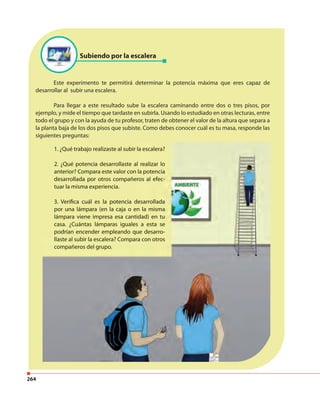 264
Este experimento te permitirá determinar la potencia máxima que eres capaz de
desarrollar al subir una escalera.
Para llegar a este resultado sube la escalera caminando entre dos o tres pisos, por
ejemplo, y mide el tiempo que tardaste en subirla. Usando lo estudiado en otras lecturas, entre
todo el grupo y con la ayuda de tu profesor, traten de obtener el valor de la altura que separa a
la planta baja de los dos pisos que subiste. Como debes conocer cuál es tu masa, responde las
siguientes preguntas:
Subiendo por la escalera
1. ¿Qué trabajo realizaste al subir la escalera?
2. ¿Qué potencia desarrollaste al realizar lo
anterior? Compara este valor con la potencia
desarrollada por otros compañeros al efec-
tuar la misma experiencia.
3. Verifica cuál es la potencia desarrollada
por una lámpara (en la caja o en la misma
lámpara viene impresa esa cantidad) en tu
casa. ¿Cuántas lámparas iguales a esta se
podrían encender empleando que desarro-
llaste al subir la escalera? Compara con otros
compañeros del grupo.
1. ¿Qué trabajo realizaste al subir la escalera?
2. ¿Qué potencia desarrollaste al realizar lo
anterior? Compara este valor con la potencia
desarrollada por otros compañeros al efec-
tuar la misma experiencia.
3. Verifica cuál es la potencia desarrollada
por una lámpara (en la caja o en la misma
lámpara viene impresa esa cantidad) en tu
casa. ¿Cuántas lámparas iguales a esta se
podrían encender empleando que desarro-
llaste al subir la escalera? Compara con otros
compañeros del grupo.
 