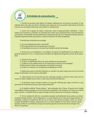 265
1. Escribe la ecuación que define al trabajo realizado por una fuerza constante. El sig-
nificado físico de cada uno de los símbolos que aparecen en la ecuación (representa de forma
icónica con una figura adecuada, para aclarar su explicación).
2. Junto con tu grupo de clases y docentes, usen la representación simbólica – mate-
mática de la potencia y diseñen un método para medir esta magnitud física. Esta actividad te
servirá para comprender que las definiciones operacionales de una magnitud pueden generar
métodos experimentales para llevar a cabo la medición de dicha magnitud.
3.Señala que entiendes por energía.
a. ¿Es una magnitud escalar o vectorial?
b. Cita algunas formas de energía que conozcas.
c. Da ejemplos de casos en los que hay transformación de energía.
4. Junto con tus compañeros y tu profesor, busquen el significado de la analicen la si-
guiente expresión: E=m.c2
, usando para el análisis las siguientes preguntas acerca de la expre-
sión:
a. ¿Quién la descubrió?
b. ¿Cuál es el significado físico de cada símbolo en la expresión?
c. ¿Cuáles son sus aplicaciones en el campo de la ciencia y la tecnología?
d.¿Qué relación tiene esta expresión con la fisión nuclear?
e. ¿Cuál es su relación con la potencia irradiada por el Sol?
5. Explica por qué es más fácil detener un camión con poca carga, que uno con mucha
carga, moviéndose con la misma velocidad?
6. ¿Qué pasaría en el caso de que los vehículos tengan la misma masa, pero uno se
mueve a mayor rapidez que el otro? ¿Cuál sería más fácil de detener?
7. ¿Cuál tiene mayor energía cinética, un auto de 1500 kg que viaja a 30 km/h u otro
que tiene la mitad de esa masa y que viaja a 60 km/h?
8. El satélite artificial “Simón Bolívar” gira alrededor de la Tierra. El punto de la órbita
más alejado se llama apogeo y el más cercano es el perigeo. Con respecto a la Tierra en cuál de
estos puntos el satélite tiene la mayor energía cinética, potencial y mecánica. Explique.
9. Sin la resistencia del aire, una pelota lanzada verticalmente hacia arriba con deter-
minada energía cinética inicial regresará a su nivel original con la misma energía cinética, sin
embargo, cuando la resistencia del aire es un factor que afecta la pelota, como en ciertos
campos de béisbol o fútbol, ¿regresará esta a su nivel original con la misma, menor o igual
energía cinética? ¿Contradice la respuesta el principio de conservación de la energía? Jus-
tifica tu respuesta.
Actividades de autoevaluación
 