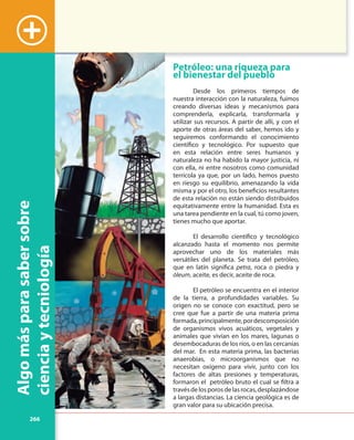 266
Algomásparasabersobre
cienciaytecniología
+
Petróleo: una riqueza para
el bienestar del pueblo
Desde los primeros tiempos de
nuestra interacción con la naturaleza, fuimos
creando diversas ideas y mecanismos para
comprenderla, explicarla, transformarla y
utilizar sus recursos. A partir de allí, y con el
aporte de otras áreas del saber, hemos ido y
seguiremos conformando el conocimiento
científico y tecnológico. Por supuesto que
en esta relación entre seres humanos y
naturaleza no ha habido la mayor justicia, ni
con ella, ni entre nosotros como comunidad
terrícola ya que, por un lado, hemos puesto
en riesgo su equilibrio, amenazando la vida
misma y por el otro, los beneficios resultantes
de esta relación no están siendo distribuidos
equitativamente entre la humanidad. Esta es
una tarea pendiente en la cual, tú como joven,
tienes mucho que aportar.
El desarrollo científico y tecnológico
alcanzado hasta el momento nos permite
aprovechar uno de los materiales más
versátiles del planeta. Se trata del petróleo,
que en latín significa petra, roca o piedra y
óleum, aceite, es decir, aceite de roca.
El petróleo se encuentra en el interior
de la tierra, a profundidades variables. Su
origen no se conoce con exactitud, pero se
cree que fue a partir de una materia prima
formada,principalmente,pordescomposición
de organismos vivos acuáticos, vegetales y
animales que vivían en los mares, lagunas o
desembocaduras de los ríos, o en las cercanías
del mar. En esta materia prima, las bacterias
anaerobias, o microorganismos que no
necesitan oxígeno para vivir, junto con los
factores de altas presiones y temperaturas,
formaron el petróleo bruto el cual se filtra a
travésdelosporosdelasrocas,desplazándose
a largas distancias. La ciencia geológica es de
gran valor para su ubicación precisa.
 