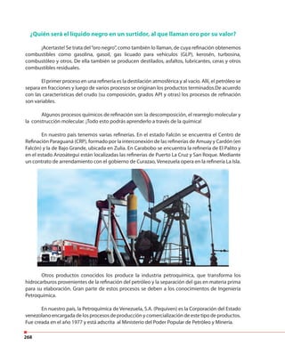 268
¿Quién será el líquido negro en un surtidor, al que llaman oro por su valor?
¡Acertaste! Se trata del“oro negro”, como también lo llaman, de cuya refinación obtenemos
combustibles como gasolina, gasoil, gas licuado para vehículos (GLP), kerosén, turbosina,
combustóleo y otros. De ella también se producen destilados, asfaltos, lubricantes, ceras y otros
combustibles residuales.
El primer proceso en una refinería es la destilación atmosférica y al vacío. Allí, el petróleo se
separa en fracciones y luego de varios procesos se originan los productos terminados.De acuerdo
con las características del crudo (su composición, grados API y otras) los procesos de refinación
son variables.
Algunos procesos químicos de refinación son: la descomposición, el rearreglo molecular y
la construcción molecular. ¡Todo esto podrás aprenderlo a través de la química!
En nuestro país tenemos varias refinerías. En el estado Falcón se encuentra el Centro de
Refinación Paraguaná (CRP), formado por la interconexión de las refinerías de Amuay y Cardón (en
Falcón) y la de Bajo Grande, ubicada en Zulia. En Carabobo se encuentra la refinería de El Palito y
en el estado Anzoátegui están localizadas las refinerías de Puerto La Cruz y San Roque. Mediante
un contrato de arrendamiento con el gobierno de Curazao, Venezuela opera en la refinería La Isla.
Otros productos conocidos los produce la industria petroquímica, que transforma los
hidrocarburos provenientes de la refinación del petróleo y la separación del gas en materia prima
para su elaboración. Gran parte de estos procesos se deben a los conocimientos de Ingeniería
Petroquímica.
En nuestro país, la Petroquímica de Venezuela, S.A. (Pequiven) es la Corporación del Estado
venezolano encargada de los procesos de producción y comercialización de este tipo de productos.
Fue creada en el año 1977 y está adscrita al Ministerio del Poder Popular de Petróleo y Minería.
 