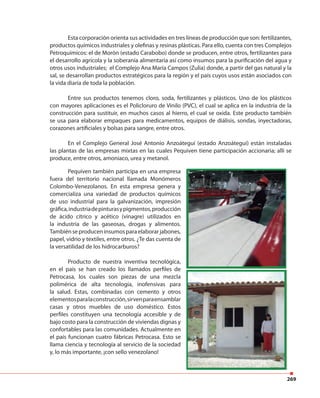 269
Esta corporación orienta sus actividades en tres líneas de producción que son: fertilizantes,
productos químicos industriales y olefinas y resinas plásticas. Para ello, cuenta con tres Complejos
Petroquímicos: el de Morón (estado Carabobo) donde se producen, entre otros, fertilizantes para
el desarrollo agrícola y la soberanía alimentaria así como insumos para la purificación del agua y
otros usos industriales; el Complejo Ana María Campos (Zulia) donde, a partir del gas natural y la
sal, se desarrollan productos estratégicos para la región y el país cuyos usos están asociados con
la vida diaria de toda la población.
Entre sus productos tenemos cloro, soda, fertilizantes y plásticos. Uno de los plásticos
con mayores aplicaciones es el Policloruro de Vinilo (PVC), el cual se aplica en la industria de la
construcción para sustituir, en muchos casos al hierro, el cual se oxida. Este producto también
se usa para elaborar empaques para medicamentos, equipos de diálisis, sondas, inyectadoras,
corazones artificiales y bolsas para sangre, entre otros.
En el Complejo General José Antonio Anzoátegui (estado Anzoátegui) están instaladas
las plantas de las empresas mixtas en las cuales Pequiven tiene participación accionaria; allí se
produce, entre otros, amoniaco, urea y metanol.
Pequiven también participa en una empresa
fuera del territorio nacional llamada Monómeros
Colombo-Venezolanos. En esta empresa genera y
comercializa una variedad de productos químicos
de uso industrial para la galvanización, impresión
gráfica,industriadepinturasypigmentos,producción
de ácido cítrico y acético (vinagre) utilizados en
la industria de las gaseosas, drogas y alimentos.
Tambiénseproduceninsumosparaelaborarjabones,
papel, vidrio y textiles, entre otros. ¿Te das cuenta de
la versatilidad de los hidrocarburos?
Producto de nuestra inventiva tecnológica,
en el país se han creado los llamados perfiles de
Petrocasa, los cuales son piezas de una mezcla
polimérica de alta tecnología, inofensivas para
la salud. Estas, combinadas con cemento y otros
elementosparalaconstrucción,sirvenparaensamblar
casas y otros muebles de uso doméstico. Estos
perfiles constituyen una tecnología accesible y de
bajo costo para la construcción de viviendas dignas y
confortables para las comunidades. Actualmente en
el país funcionan cuatro fábricas Petrocasa. Esto se
llama ciencia y tecnología al servicio de la sociedad
y, lo más importante, ¡con sello venezolano!
 