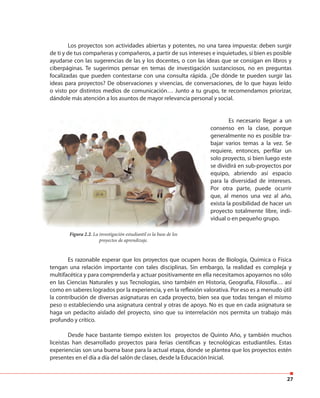 27
Los proyectos son actividades abiertas y potentes, no una tarea impuesta: deben surgir
de ti y de tus compañeras y compañeros, a partir de sus intereses e inquietudes, si bien es posible
ayudarse con las sugerencias de las y los docentes, o con las ideas que se consigan en libros y
ciberpáginas. Te sugerimos pensar en temas de investigación sustanciosos, no en preguntas
focalizadas que pueden contestarse con una consulta rápida. ¿De dónde te pueden surgir las
ideas para proyectos? De observaciones y vivencias, de conversaciones, de lo que hayas leído
o visto por distintos medios de comunicación… Junto a tu grupo, te recomendamos priorizar,
dándole más atención a los asuntos de mayor relevancia personal y social.
Es necesario llegar a un
consenso en la clase, porque
generalmente no es posible tra-
bajar varios temas a la vez. Se
requiere, entonces, perfilar un
solo proyecto, si bien luego este
se dividirá en sub-proyectos por
equipo, abriendo así espacio
para la diversidad de intereses.
Por otra parte, puede ocurrir
que, al menos una vez al año,
exista la posibilidad de hacer un
proyecto totalmente libre, indi-
vidual o en pequeño grupo.
Es razonable esperar que los proyectos que ocupen horas de Biología, Química o Física
tengan una relación importante con tales disciplinas. Sin embargo, la realidad es compleja y
multifacética y para comprenderla y actuar positivamente en ella necesitamos apoyarnos no sólo
en las Ciencias Naturales y sus Tecnologías, sino también en Historia, Geografía, Filosofía… así
como en saberes logrados por la experiencia, y en la reflexión valorativa. Por eso es a menudo útil
la contribución de diversas asignaturas en cada proyecto, bien sea que todas tengan el mismo
peso o estableciendo una asignatura central y otras de apoyo. No es que en cada asignatura se
haga un pedacito aislado del proyecto, sino que su interrelación nos permita un trabajo más
profundo y crítico.
Desde hace bastante tiempo existen los proyectos de Quinto Año, y también muchos
liceístas han desarrollado proyectos para ferias científicas y tecnológicas estudiantiles. Estas
experiencias son una buena base para la actual etapa, donde se plantea que los proyectos estén
presentes en el día a día del salón de clases, desde la Educación Inicial.
Figura 2.2. La investigación estudiantil es la base de los
proyectos de aprendizaje.
 
