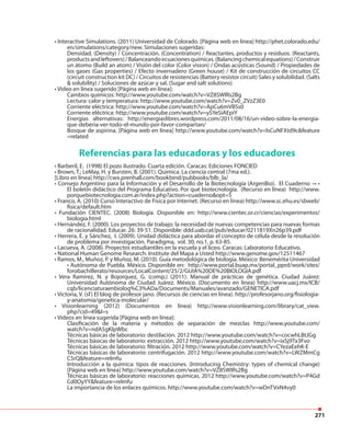 271
• Interactive Simulations. (2011) Universidad de Colorado. [Página web en línea] http://phet.colorado.edu/
en/simulations/category/new. Simulaciones sugeridas:
Densidad. (Density) / Concentración. (Concentration) / Reactantes, productos y residuos. (Reactants,
productsandleftovers)/Balanceandoecuacionesquímicas.(Balancingchemicalequations)/Construir
un átomo (Build an atom) / Visión del color (Color vision) / Ondas acústicas (Sound) / Propiedades de
los gases (Gas properties) / Efecto invernadero (Green house) / Kit de construcción de circuitos CC
(circuit construction kit DC) / Circuitos de resistencias (Battery resistor circuit) Sales y solubilidad. (Salts
& solubility) / Soluciones de azúcar y sal. (Sugar and salt solutions)
• Video en línea sugerido [Página web en línea]:
Cambios químicos: http://www.youtube.com/watch?v=VZ8SWIRs2Bg
Lectura: calor y temperatura: http://www.youtube.com/watch?v=Zv0_ZVzZ3E0
Corriente eléctrica: http://www.youtube.com/watch?v=ApCu6mVBSs0
Corriente eléctrica: http://www.youtube.com/watch?v=ySYeSiAEpiY
Energías alternativas: http://energiaslibres.wordpress.com/2011/08/16/un-video-sobre-la-energia-
que-deberia-ver-todo-el-mundo-por-favor-compartan/
Bosque de aspirina. [Página web en línea] http://www.youtube.com/watch?v=lsCuNFXtd9c&feature
=related
Referencias para las educadoras y los educadores
• Barberil, E. (1998) El pozo ilustrado. Cuarta edición. Caracas: Ediciones FONCIED
• Brown, T.; LeMay, H. y Bursten, B. (2001). Química. La ciencia central (7ma ed.).
[Libro en línea] http://cwx.prenhall.com/bookbind/pubbooks/blb_la/
• Consejo Argentino para la Información y el Desarrollo de la Biotecnología (ArgenBio). El Cuaderno –• •
El boletín didáctico del Programa Educativo. Por qué biotecnología. (Recurso en línea) http://www.
porquebiotecnologia.com.ar/index.php?action=cuaderno&opt=5
• Franco, A. (2010) Curso Interactivo de Física por Internet. (Recurso en línea) http://www.sc.ehu.es/sbweb/
fisica/default.htm
• Fundación CIENTEC. (2008) Biología. Disponible en: http://www.cientec.or.cr/ciencias/experimentos/
biologia.html
• Hernández, F. (2000). Los proyectos de trabajo: la necesidad de nuevas competencias para nuevas formas
de racionalidad. Educar. 26: 39-51. Disponible: ddd.uab.cat/pub/educar/0211819Xn26p39.pdf
• Herrera, E. y Sánchez, I. (2009). Unidad didáctica para abordar el concepto de célula desde la resolución
de problema por investigación. Paradigma, vol. 30, no.1, p. 63-85.
• Lacueva, A. (2008). Proyectos estudiantiles en la escuela y el liceo. Caracas: Laboratorio Educativo.
• National Human Genome Research. Institute del Mapa a Usted http://www.genome.gov/12511467
• Ramos, M., Muñoz, P. y Muñoz, M. (2010). Guía metodológica de biología. México: Benemérita Universidad
• Autónoma de Puebla. México. Disponible en: http://www.portal.buap.mx/portal_pprd/work/sites/
forobachillerato/resources/LocalContent/25/2/GUIA%20DE%20BIOLOGIA.pdf
• Vera Ramírez, N. y Bojorquez, G. (comp.) (2011). Manual de prácticas de genética. Ciudad Juárez:
Universidad Autónoma de Ciudad Juárez. México. (Documento en línea) http://www.uacj.mx/ICB/
cqb/licenciaturaenbiolog%C3%ADa/Documents/Manuales/avanzado/GENETICA.pdf
• Victoria, V. (sf) El blog de profesor jano. (Recursos de ciencias en línea). http://profesorjano.org/fisiologia-
y-anatomia/genetica-molecular/
• Visionlearning (2012) (Documentos en línea) http://www.visionlearning.com/library/cat_view.
php?cid=49&l=s
• Videos en línea sugerida [Página web en línea]:
Clasificación de la materia y métodos de separación de mezclas http://www.youtube.com/
watch?v=ndA5gKlpWbc
Técnicas básicas de laboratorio: destilación. 2012 http://www.youtube.com/watch?v=cocwhLBtJGg
Técnicas básicas de laboratorio: extracción. 2012 http://www.youtube.com/watch?v=ixSj9Tx3Fvo
Técnicas básicas de laboratorio: filtración. 2012 http://www.youtube.com/watch?v=CYezaEehK-E
Técnicas básicas de laboratorio: centrifugación. 2012 http://www.youtube.com/watch?v=LWZMmCg
C5rQ&feature=relmfu
Introducción a la química: tipos de reacciones. (Introducing Chemistry: types of chemical change)
[Página web en línea] http://www.youtube.com/watch?v=VZ8SWIRs2Bg
Técnicas básicas de laboratorio: reacciones químicas. 2012 http://www.youtube.com/watch?v=P4Gd
Cd0OyYY&feature=relmfu
La importancia de los enlaces químicos. http://www.youtube.com/watch?v=wDnTVxN4vy0
 