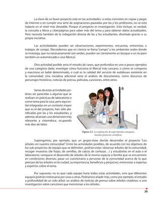 29
La clave de un buen proyecto está en las actividades: si estas consisten en copiar y pegar
de Internet o en cumplir una serie de asignaciones pautadas por las y los profesores, no se está
todavía en el nivel más deseable. Porque el proyecto es investigación. Esto incluye, es verdad,
la consulta a libros y ciberpáginas para saber más del tema y para obtener datos actualizados.
Pero necesita también de la indagación directa de las y los estudiantes, diseñada gracias a su
propia iniciativa.
Las actividadades pueden ser observaciones, experimentos, encuestas, entrevistas o
trabajos de campo. (Recordemos que en ciencia se llama “campo” a los ambientes reales donde
se investiga, que no necesariamente son verdes, pueden ser ciertamente un bosque o un río pero
también un automercado o una fábrica).
Otra actividad posible sería el estudio de casos, que profundiza en uno o pocos ejemplos
de una categoría dada: investigar cómo funciona el Mercal más cercano, o cómo se comporta
y reacciona un bebé determinado, o cuál es la calidad del servicio de autobuses existente en
la comunidad. Una iniciativa adicional sería el análisis de documentos, como discursos de
personajes históricos, noticias de prensa, películas, canciones, entre otros.
Variasdeestasactividadespo-
drían ser parecidas a algunas que se
realizan en prácticas de laboratorio o
como tarea para la casa, pero aquí es-
tán integradas en un contexto mayor
que es el del proyecto, han sido pla-
nificadas por las y los estudiantes, y
además alcanzan una dimensión más
relevante y sistemática, ocupando
más días de labor.
Supongamos, por ejemplo, que un grupo-clase decide desarrollar el proyecto “Los
árboles en nuestra comunidad”. Entre las actividades posibles, de acuerdo con los objetivos de
los sub-proyectos de equipo que se delimiten, podrían estar: observar árboles de la comunidad;
recoger muestras (de hojas, de semillas, de calcos de cortezas…) y estudiarlas en el aula o el
laboratorio; comparar el desarrollo de árboles de la misma especie o familia que se encuentren
en condiciones diversas; pasar un cuestionario a personas de la comunidad acerca de lo que
piensan de los árboles en la ciudad, su importancia, beneficios y perjuicios; entrevistar a expertas
y expertos sobre el tema.
Por supuesto, no es que cada equipo haría todas estas actividades, sino que diferentes
equipos podrían interesarse por unas u otras. Podríamos añadir más, como por ejemplo, el estudio
a profundidad de un solo árbol, un análisis de noticias de prensa sobre árboles citadinos, o una
investigación sobre canciones que mencionan a los árboles.
Figura 2.5. La realización de experimentos enriquece
muchos proyectos científicos.
 