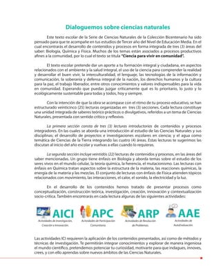 Dialoguemos sobre ciencias naturales
Este texto escolar de la Serie de Ciencias Naturales de la Colección Bicentenario ha sido
pensado para que te acompañe en tus estudios de Tercer año del Nivel de Educación Media. En el
cual encontrarás el desarrollo de contenidos y procesos en forma integrada de tres (3) áreas del
saber: Biología, Química y Física. Muchos de los temas están asociados a procesos productivos
afines a la comunidad, por lo cual el texto se titula “Ciencia para vivir en comunidad”.
El texto escolar pretende dar un aporte a tu formación integral y ciudadana, en aspectos
relacionados con el ambiente y la salud integral, el uso de la ciencia para comprender la realidad
y desarrollar el buen vivir, la interculturalidad, el lenguaje, las tecnologías de la información y
comunicación, la soberanía y defensa integral de la nación, los derechos humanos y la cultura
para la paz, el trabajo liberador, entre otros conocimientos y valores indispensables para la vida
en comunidad. Esperando que puedas juzgar críticamente qué es lo prioritario, lo justo y lo
ecológicamente sustentable para todas y todos, hoy y siempre.
Con la intención de que la obra se acompase con el ritmo de tu proceso educativo, se han
estructurado veinticinco (25) lecturas organizadas en tres (3) secciones. Cada lectura constituye
una unidad integrada de saberes teórico prácticos o divulgativos, referidos a un tema de Ciencias
Naturales, presentada con sentido crítico y reflexivo.
La primera sección consta de tres (3) lecturas introductorias de contenidos y procesos
integradores. En las cuales se aborda una introducción al estudio de las Ciencias Naturales y sus
disciplinas; el desarrollo de proyectos e investigaciones escolares en ciencia; y el agua como
temática de Ciencias de la Tierra integrando las cuatro (4) áreas. Estas lecturas te sugerimos las
discutan al inicio del año escolar y vuelvas a ellas cuando lo requieras.
La segunda sección incluye veintidós (22) lecturas de contenidos y procesos, en las áreas del
saber mencionadas. Un grupo tiene énfasis en Biología y aborda temas sobre el estudio de los
seres vivos en el mundo celular, la teoría química, la herencia, el mutacionismo. Las lecturas con
énfasis en Química tratan aspectos sobre la estructura de la materia, las reacciones químicas, la
energía de la materia y las mezclas. El conjunto de lecturas con énfasis de Física atienden tópicos
relacionados con movimiento, las interacciones, el calor, el sonido, la electricidad y la luz.
En el desarrollo de los contenidos hemos tratado de presentar procesos como
conceptualización, construcción teórica, investigación, creación, innovación y contextualización
socio-crítica. También encontrarás en cada lectura algunas de las siguientes actividades:
Las actividades ICI requieren la aplicación de los contenidos presentados, así como de métodos y
técnicas de investigación. Te permitirán integrar conocimientos y explorar de manera ingeniosa
el mundo científico, pretendemos potenciar tu curiosidad, motivarte para que indagues, innoves,
crees, y con ello aprendas sobre nuevos ámbitos de las Ciencias Naturales.
AICI ARPAPCActividades de Investigación,
Creación e Innovación.
Actividades de Resolución
de Problemas.
Actividades de Participación
Comunitaria.
AAEActividades de
AutoEvaluación.
 