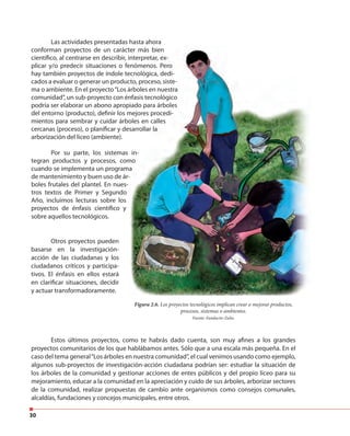 30
Las actividades presentadas hasta ahora
conforman proyectos de un carácter más bien
científico, al centrarse en describir, interpretar, ex-
plicar y/o predecir situaciones o fenómenos. Pero
hay también proyectos de índole tecnológica, dedi-
cados a evaluar o generar un producto, proceso, siste-
ma o ambiente. En el proyecto“Los árboles en nuestra
comunidad”, un sub-proyecto con énfasis tecnológico
podría ser elaborar un abono apropiado para árboles
del entorno (producto), definir los mejores procedi-
mientos para sembrar y cuidar árboles en calles
cercanas (proceso), o planificar y desarrollar la
arborización del liceo (ambiente).
Por su parte, los sistemas in-
tegran productos y procesos, como
cuando se implementa un programa
de mantenimiento y buen uso de ár-
boles frutales del plantel. En nues-
tros textos de Primer y Segundo
Año, incluimos lecturas sobre los
proyectos de énfasis científico y
sobre aquellos tecnológicos.
Figura 2.6. Los proyectos tecnológicos implican crear o mejorar productos,
procesos, sistemas o ambientes.
Fuente: Fundacite-Zulia.
Otros proyectos pueden
basarse en la investigación-
acción de las ciudadanas y los
ciudadanos críticos y participa-
tivos. El énfasis en ellos estará
en clarificar situaciones, decidir
y actuar transformadoramente.
Estos últimos proyectos, como te habrás dado cuenta, son muy afines a los grandes
proyectos comunitarios de los que hablábamos antes. Sólo que a una escala más pequeña. En el
caso del tema general“Los árboles en nuestra comunidad”, el cual venimos usando como ejemplo,
algunos sub-proyectos de investigación-acción ciudadana podrían ser: estudiar la situación de
los árboles de la comunidad y gestionar acciones de entes públicos y del propio liceo para su
mejoramiento, educar a la comunidad en la apreciación y cuido de sus árboles, arborizar sectores
de la comunidad, realizar propuestas de cambio ante organismos como consejos comunales,
alcaldías, fundaciones y concejos municipales, entre otros.
 