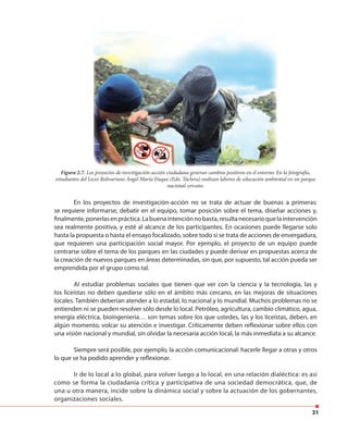 31
En los proyectos de investigación-acción no se trata de actuar de buenas a primeras:
se requiere informarse, debatir en el equipo, tomar posición sobre el tema, diseñar acciones y,
finalmente,ponerlasenpráctica.Labuenaintenciónnobasta,resultanecesarioquelaintervención
sea realmente positiva, y esté al alcance de los participantes. En ocasiones puede llegarse solo
hasta la propuesta o hasta el ensayo focalizado, sobre todo si se trata de acciones de envergadura,
que requieren una participación social mayor. Por ejemplo, el proyecto de un equipo puede
centrarse sobre el tema de los parques en las ciudades y puede derivar en propuestas acerca de
la creación de nuevos parques en áreas determinadas, sin que, por supuesto, tal acción pueda ser
emprendida por el grupo como tal.
Al estudiar problemas sociales que tienen que ver con la ciencia y la tecnología, las y
los liceístas no deben quedarse sólo en el ámbito más cercano, en las mejoras de situaciones
locales. También deberían atender a lo estadal, lo nacional y lo mundial. Muchos problemas no se
entienden ni se pueden resolver sólo desde lo local. Petróleo, agricultura, cambio climático, agua,
energía eléctrica, bioingeniería… son temas sobre los que ustedes, las y los liceístas, deben, en
algún momento, volcar su atención e investigar. Críticamente deben reflexionar sobre ellos con
una visión nacional y mundial, sin olvidar la necesaria acción local, la más inmediata a su alcance.
Siempre será posible, por ejemplo, la acción comunicacional: hacerle llegar a otras y otros
lo que se ha podido aprender y reflexionar.
Ir de lo local a lo global, para volver luego a lo local, en una relación dialéctica: es así
como se forma la ciudadanía crítica y participativa de una sociedad democrática, que, de
una u otra manera, incide sobre la dinámica social y sobre la actuación de los gobernantes,
organizaciones sociales.
Figura 2.7. Los proyectos de investigación-acción ciudadana generan cambios positivos en el entorno. En la fotografía,
estudiantes del Liceo Bolivariano Ángel María Duque (Edo. Táchira) realizan labores de educación ambiental en un parque
nacional cercano.
 