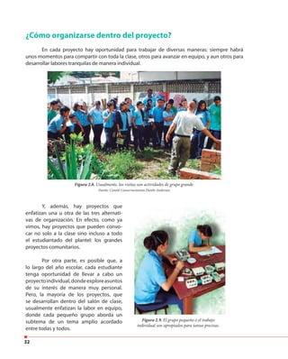 32
¿Cómo organizarse dentro del proyecto?
En cada proyecto hay oportunidad para trabajar de diversas maneras: siempre habrá
unos momentos para compartir con toda la clase, otros para avanzar en equipo, y aun otros para
desarrollar labores tranquilas de manera individual.
Y, además, hay proyectos que
enfatizan una u otra de las tres alternati-
vas de organización. En efecto, como ya
vimos, hay proyectos que pueden convo-
car no solo a la clase sino incluso a todo
el estudiantado del plantel: los grandes
proyectos comunitarios.
Por otra parte, es posible que, a
lo largo del año escolar, cada estudiante
tenga oportunidad de llevar a cabo un
proyectoindividual,dondeexploreasuntos
de su interés de manera muy personal.
Pero, la mayoría de los proyectos, que
se desarrollan dentro del salón de clase,
usualmente enfatizan la labor en equipo,
donde cada pequeño grupo aborda un
subtema de un tema amplio acordado
entre todas y todos.
Figura 2.8. Usualmente, las visitas son actividades de grupo grande.
Fuente: Comité Conservacionista Danilo Anderson.
Figura 2.9. El grupo pequeño o el trabajo
individual son apropiados para tareas precisas.
 