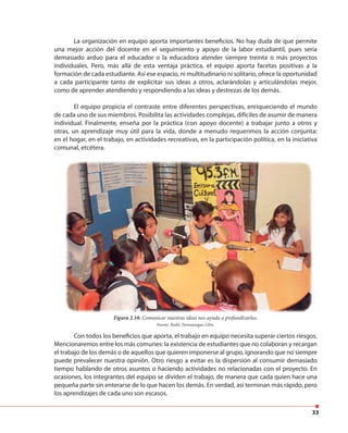 33
La organización en equipo aporta importantes beneficios. No hay duda de que permite
una mejor acción del docente en el seguimiento y apoyo de la labor estudiantil, pues sería
demasiado arduo para el educador o la educadora atender siempre treinta o más proyectos
individuales. Pero, más allá de esta ventaja práctica, el equipo aporta facetas positivas a la
formación de cada estudiante. Así ese espacio, ni multitudinario ni solitario, ofrece la oportunidad
a cada participante tanto de explicitar sus ideas a otros, aclarándolas y articulándolas mejor,
como de aprender atendiendo y respondiendo a las ideas y destrezas de los demás.
El equipo propicia el contraste entre diferentes perspectivas, enriqueciendo el mundo
de cada uno de sus miembros. Posibilita las actividades complejas, difíciles de asumir de manera
individual. Finalmente, enseña por la práctica (con apoyo docente) a trabajar junto a otros y
otras, un aprendizaje muy útil para la vida, donde a menudo requerimos la acción conjunta:
en el hogar, en el trabajo, en actividades recreativas, en la participación política, en la iniciativa
comunal, etcétera.
Con todos los beneficios que aporta, el trabajo en equipo necesita superar ciertos riesgos.
Mencionaremos entre los más comunes: la existencia de estudiantes que no colaboran y recargan
el trabajo de los demás o de aquellos que quieren imponerse al grupo, ignorando que no siempre
puede prevalecer nuestra opinión. Otro riesgo a evitar es la dispersión al consumir demasiado
tiempo hablando de otros asuntos o haciendo actividades no relacionadas con el proyecto. En
ocasiones, los integrantes del equipo se dividen el trabajo, de manera que cada quien hace una
pequeña parte sin enterarse de lo que hacen los demás. En verdad, así terminan más rápido, pero
los aprendizajes de cada uno son escasos.
Figura 2.10. Comunicar nuestras ideas nos ayuda a profundizarlas.
Fuente: Radio Tamunangue Libre.
 