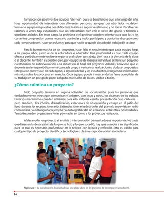 34
Tampoco son positivos los equipos “eternos”, pues es beneficioso que, a lo largo del año,
haya oportunidad de interactuar con diferentes personas; aunque, por otro lado, no deben
formarse equipos impuestos por el docente: la idea es sugerir o estimular, y no forzar. Por diversas
razones, a veces hay estudiantes que no interactúan bien con el resto del grupo y tienden a
quedarse aislados. En estos casos, la profesora o el profesor pueden orientar para que las y los
cursantes comprendan que es necesario que todas y todos participen, y que tanto el grupo como
cada persona deben hacer un esfuerzo para que nadie se quede alejado del trabajo de la clase.
Para la buena marcha de los proyectos, hace falta el seguimiento que cada equipo haga
a su propia labor, junto al de la educadora o educador. Una posibilidad es que cada equipo
ofrezca periódicamente un breve reporte oral sobre su trabajo, bien sea a la plenaria de la clase
o al docente. También es posible que, por equipos o de manera individual, se llene un pequeño
cuestionario de autoevaluación a la mitad y/o al final del proyecto. Además, conviene que el
docente se siente periódicamente con cada grupo a revisar sus realizaciones, dudas y propuestas.
Este puede entrevistar, en cada lapso, a algunos de las y los estudiantes, recogiendo información
más rica sobre los procesos en marcha. Cada equipo puede ir marcando las fases cumplidas de
su trabajo en un pliego de papel colgado en el salón de clases, visible a todos.
¿Cómo culmina un proyecto?
Todo proyecto termina en alguna actividad de socialización, pues las personas que
verdaderamente investigan comunican y debaten, con otras y otros, los alcances de su trabajo.
Diversos mecanismos pueden utilizarse para ello: informe escrito, presentación oral, cartelera…
pero también, tira cómica, dramatización, estaciones de observación y ensayo en el patio del
liceo durante los recesos, itinerarios (ejemplo: itinerario de árboles del plantel), entrevista en radio
comunitaria, “autobiografía” (ejemplo: “autobiografía” del río cercano), entre otras posibilidades.
También pueden organizarse ferias y jornadas en torno a los proyectos realizados.
Al desarrollar un proyecto el análisis o interpretación de resultados es importante. No basta
quedarse en la descripción de lo que se hizo y lo que sucedió, hay que atender a su significado,
para lo cual es necesario profundizar en lo teórico con lectura y reflexión. Esto es válido para
cualquier tipo de proyecto: científico, tecnológico o de investigación-acción ciudadana.
Figura 2.11. La socialización de resultados es una etapa clave en los proyectos de investigación estudiantil.
 