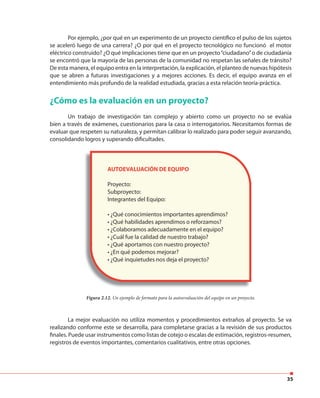35
Por ejemplo, ¿por qué en un experimento de un proyecto científico el pulso de los sujetos
se aceleró luego de una carrera? ¿O por qué en el proyecto tecnológico no funcionó el motor
eléctrico construido? ¿O qué implicaciones tiene que en un proyecto“ciudadano”o de ciudadanía
se encontró que la mayoría de las personas de la comunidad no respetan las señales de tránsito?
De esta manera, el equipo entra en la interpretación, la explicación, el planteo de nuevas hipótesis
que se abren a futuras investigaciones y a mejores acciones. Es decir, el equipo avanza en el
entendimiento más profundo de la realidad estudiada, gracias a esta relación teoría-práctica.
¿Cómo es la evaluación en un proyecto?
Un trabajo de investigación tan complejo y abierto como un proyecto no se evalúa
bien a través de exámenes, cuestionarios para la casa o interrogatorios. Necesitamos formas de
evaluar que respeten su naturaleza, y permitan calibrar lo realizado para poder seguir avanzando,
consolidando logros y superando dificultades.
La mejor evaluación no utiliza momentos y procedimientos extraños al proyecto. Se va
realizando conforme este se desarrolla, para completarse gracias a la revisión de sus productos
finales. Puede usar instrumentos como listas de cotejo o escalas de estimación, registros-resumen,
registros de eventos importantes, comentarios cualitativos, entre otras opciones.
AUTOEVALUACIÓN DE EQUIPO
Proyecto:
Subproyecto:
Integrantes del Equipo:
• ¿Qué conocimientos importantes aprendimos?
• ¿Qué habilidades aprendimos o reforzamos?
• ¿Colaboramos adecuadamente en el equipo?
• ¿Cuál fue la calidad de nuestro trabajo?
• ¿Qué aportamos con nuestro proyecto?
• ¿En qué podemos mejorar?
• ¿Qué inquietudes nos deja el proyecto?
Figura 2.12. Un ejemplo de formato para la autoevaluación del equipo en un proyecto.
 