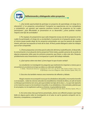 37
Reflexionando y dialogando sobre proyectos
1. ¿Has tenido oportunidad de participar en proyectos de aprendizaje a lo largo de tu
educación? ¿Y en proyectos comunitarios? Comparte tus experiencias con tus compañeras
y compañeros: ¿en general, qué aspectos positivos tuvieron los proyectos en los cuales
participaste?, ¿qué dificultades se presentaron en su desarrollo?, ¿cómo podrían resultar
mejores este tipo de actividades?
2. Por equipos, les proponemos que cada integrante escoja uno de los proyectos en los
cuales ha participado a lo largo de su escolaridad y lo presente en el pequeño grupo. Luego,
el mismo grupo puede elegir de los proyectos presentados uno que les parezca de especial
interés, para que sea expuesto al resto de la clase. Al final, puede dialogarse sobre los trabajos
que se han compartido.
3. ¿Tienes propuestas concretas para la selección del tema, la planificación, el desarrollo,
la comunicación o la evaluación de los proyectos? Entre todos, pueden ponerse de acuerdo en
algunas propuestas útiles para los primeros proyectos que lleven a cabo este año. Después,
posiblemente estos lineamientos se enriquezcan a partir del trabajo realizado.
4. ¿Qué opinas sobre esta idea? ¿Cómo lograr lo que el autor señala?:
Los estudiantes no investigarán las preguntas que realmente les importan a menos que se
encuentren en un entorno en el que sus ideas y su vida sean valoradas.
C. Edelsky. “Education for democracy”. Language Arts. Vol. 71, Nº 1, pp. 252-57. 1994. (Citado en Kathy G. Short y otros.
El aprendizaje a través de la indagación. Gedisa. Barcelona, España, 1999, p. 25).
5. Esta otra cita también merece unos momentos de reflexión y debate:
Ningún maestro me acompañó nunca por los alrededores del pueblo y me enseñó el tomillo
o un escorpión... todas las ciencias naturales las estudiábamos mirando los libros, sin salir al monte
o al bosque que teníamos tan cerca, pero que estaban tan lejos de la clase. (...) Lo que más reprocho
a mis maestros es que no me enseñaran mi pueblo, ni sus alrededores, ni los animales y plantas que
le son propios; no me explicaron cuál era su historia, ni qué problemas tenía.
Jordi Pujol. El descubrimiento del medio. Blume. Barcelona, España, 1983, p. 5.
6. Así como estas citas que hemos presentado, ¿tienes una reflexión propia o que hayas
leído en alguna parte sobre la investigación en el aula, la cual te gustaría compartir con tu
docente y compañeras y compañeros?
 