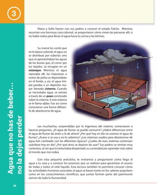 38
Aguaquenohasdebeber…
noladejesperder
Diana y Sofía fueron con sus padres a conocer el estado Falcón. Mientras
recorrían una hermosa casa colonial, se preguntaron cómo vivían las personas allí, si
no había tubos para llevar el agua hacia la cocina y las letrinas.
Su mamá les contó que
en la época colonial, el agua no
se distribuía por tuberías sino
que se aprovechaban las aguas
de las lluvias que, al correr por
los tejados, se recogían en un
estanque. Mientras el agua
reposaba allí, las impurezas o
restos de polvo se depositaban
en el fondo, y así, el agua lim-
pia pasaba a un depósito ma-
yor llamado cisterna. Cuando
se necesitaba agua, se extraía
a través de un pozo construido
sobre la cisterna. A este sistema
se le llama aljibe. Fue así como
conocieron una forma diferen-
te de abastecerse de agua.
Las muchachas, sorprendidas por lo ingenioso del sistema, comenzaron a
hacerse preguntas. ¿El agua de lluvias se puede consumir? ¿Habrá diferencias entre
el agua de lluvias de antes y la de ahora? ¿Por qué hoy en día no usamos el agua de
lluvias? ¿Acaso sí se usa y no lo sabemos? ¿Los sistemas usados para abastecerse de
agua han cambiado con las diferentes épocas? ¿Cuáles de esos sistemas continúan
usándose hoy en día? ¿Por qué otros se dejaron de usar? Sus padres se sentían muy
contentos, al ver que la visita había despertado su curiosidad por aprender más sobre
el mundo que nos rodea.
Con esta pequeña anécdota, te invitamos a preguntarte cómo llega el
agua a tu casa y a conocer los procesos que se realizan para garantizar el acceso
de todas y todos al vital líquido. Esta lectura también te permitirá conocer cómo
las actividades humanas asociadas al agua se basan tanto en los saberes populares
como en los conocimientos científicos, que juntos forman parte del patrimonio
común de toda la Humanidad.
3
 