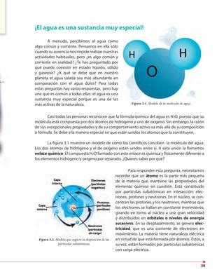 39
¡El agua es una sustancia muy especial!
A menudo, percibimos al agua como
algo común y corriente. Pensamos en ella sólo
cuando su ausencia nos impide realizar nuestras
actividades habituales, pero ¿es algo común y
corriente en realidad? ¿Te has preguntado por
qué puede coexistir en estado líquido, sólido
y gaseoso? ¿A qué se debe que en nuestro
planeta el agua salada sea más abundante en
comparación con el agua dulce? Para todas
estas preguntas hay varias respuestas, pero hay
una que es común a todas ellas: el agua es una
sustancia muy especial porque es una de las
más activas de la naturaleza.
Casi todas las personas reconocen que la fórmula química del agua es H2O, puesto que su
molécula está compuesta por dos átomos de hidrógeno y uno de oxígeno. Sin embargo, la razón
de sus excepcionales propiedades y de su comportamiento activo va más allá de su composición
o fórmula. Se debe a la manera especial en que están unidos los átomos que la constituyen.
La figura 3.1 muestra un modelo de cómo los científicos conciben la molécula del agua.
Los dos átomos de hidrógeno y el de oxígeno están unidos entre sí. A esta unión la llamamos
enlace químico. El compuesto H2O formado con este enlace es química y físicamente diferente a
los elementos hidrógeno y oxígeno por separado. ¿Quieres saber por qué?
Figura 3.1. Modelo de la molécula de agua .
Para responder esta pregunta, necesitamos
recordar que un átomo es la parte más pequeña
de la materia que mantiene las propiedades del
elemento químico en cuestión. Está constituido
por partículas subatómicas en interacción: elec-
trones, protones y neutrones. En el núcleo, se con-
centran los protones y los neutrones, mientras que
los electrones se hallan en constante movimiento,
girando en torno al núcleo a una gran velocidad
y distribuidos en orbitales o niveles de energía
sucesivos. En su desplazamiento, se genera elec-
tricidad, que es una corriente de electrones en
movimiento. La materia tiene naturaleza eléctrica
en virtud de que está formada por átomos. Éstos, a
su vez, están formados por partículas subatómicas
con carga eléctrica.
Figura 3.2. Modelo que sugiere la disposición de las
partículas subatómicas.
 