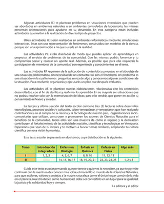 Algunas actividades ICI te plantean problemas en situaciones vivenciales que pueden
ser abordados en ambientes naturales o en ambientes controlados de laboratorio, las mismas
presentan orientaciones para ayudarte en su desarrollo. En esta categoría están incluidas
actividades que invitan a la realización de diverso tipo de proyectos.
Otras actividades ICI serán realizadas en ambientes informáticos mediante simulaciones
interactivas. Estas son una representación de fenómenos, construidas con modelos de la ciencia,
porque son una aproximación a lo que sucede en la realidad.
Las actividades PC están diseñadas de modo que puedas aplicar los aprendizajes en
proyectos al servicio de problemas de tu comunidad. Con las mismas podrás fomentar y tu
compromiso social y realizar un aporte real. Además, es posible que para ello requieran la
participación de miembros de la comunidad con experiencia y conocimientos en el tema.
Las actividades RP requieren de la aplicación de contenidos y procesos en el abordaje de
una situación problemática, sin necesidad de un contacto real con el fenómeno. Un problema es
una situación en la cual tenemos preguntas acerca de algo y conocemos algunas condiciones de
la situación. Para resolverlo organizarás y ejecutarás un plan que después evaluarás.
Las actividades AE te plantean nuevas elaboraciones relacionadas con los contenidos
desarrollados, con el fin de clarificar y reafirmar lo aprendido. En su mayoría son situaciones que
no podrás resolver solo con la memorización de ideas; para ello tendrás que poner en acción tu
pensamiento reflexivo y creador.
La tercera y última sección del texto escolar contiene tres (3) lecturas sobre desarrollos
tecnológicos, procesos sociales y culturales, sobre venezolanas y venezolanos que han realizado
contribuciones en el campo de la ciencia y la tecnología de nuestro país, organizaciones socio-
comunitarias que utilizan, construyen y promueven los saberes de Ciencias Naturales para el
beneficio de la comunidad. Todos ellos son una muestra de cómo el ingenio y la dedicación
contribuyen al fortalecimiento de las actividades sociales, científicas y tecnológicas en Venezuela.
Esperamos que sean de tu interés y te motiven a buscar temas similares, ampliando tu cultura
científica con una visión humanista.
Este texto escolar se presenta en dos tomos, cuya distribución es la siguiente:
Cuida este texto escolar pensando que pertenece a quienes lo necesiten, ya que te permite
continuar con la aventura de conocer más sobre el maravilloso mundo de las Ciencias Naturales,
para que explores, valores y protejas a la madre naturaleza como el único hogar común de la vida
en el planeta. Nuestro deber, como humanidad, debe ser convertirlo en un lugar para la igualdad,
la justicia y la solidaridad hoy y siempre.
La editora y el editor
Tomo Introducción
integradora
Énfasis en
Biología
Énfasis en
Química
Énfasis en
Física
Algo más…
I 1, 2, 3 4, 5, 6, 7 8, 9, 10 11, 12, 13
II ------- 14, 15, 16, 17 18, 19, 20, 21 22, 23, 24, 25 1, 2 y 3
 