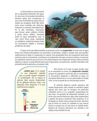 43
Otra forma en la que el agua puede estar
en la naturaleza es como una dispersión coloidal,
porque las pequeñas partículas que la acompañan
se encuentran dispersas y adheridas al agua, no
precipitan fácilmente y no son observables a simple
vista, ni con la ayuda de un microscopio común.
El material disperso puede separarse del
medio dispersante, solo cuando se introduce algún
agente que hace que se atraigan las partículas
coloidales entre sí y se coagulen, separándose las
dos fases. Un ejemplo de dispersión coloidal es la
leche que está formada por agua (fase dispersante)
y gotitas de grasa y proteínas (fase dispersa). Si se
le agrega un ácido como el jugo de limón, decimos
que la leche se “corta”. En realidad lo que hemos
hecho es separar en sus dos fases el coloide leche.
Muchos de nuestros alimentos son coloides y los
tejidos vivos también lo son.
¿Sabías que…? La sangre
es una dispersión coloidal
que se puede separar mediante
el centrifugado. Así se separa el
plasma (fase acuosa dispersante)
de los glóbulos blancos, rojos y las
plaquetas (fase dispersa) a la que
suele llamarse coágulo.
El agua en la naturaleza también se presenta como una suspensión. En este caso, el agua
forma una mezcla heterogénea con partículas no disueltas, visibles a simple vista, que pueden
sedimentarse al dejar la suspensión en reposo. Esta propiedad física de transportar partículas,
mientras está en movimiento, contribuye a la propensión del agua a hacerse turbia y a erosionar
las superficies sobre las que se escurre. Si se desea separar una suspensión acuosa, sólo se necesita
dejarla en reposo y luego filtrarla para que el agua pase y las partículas queden retenidas. Este
procedimiento lo aplicamos al preparar café.
La lluvia ácida es consecuencia
de la capacidad disolvente del agua.
En este caso, la humedad atmosférica
disuelve gases que contaminan el
aire como el dióxido de azufre (SO2) y
óxidos de nitrógeno (N2O; NO; N2O3,
entre otros) emitidos por vehículos,
industrias y centrales termoeléctricas.
En la alta atmósfera, reaccionan
para formar ácido sulfúrico (H2SO4)
y ácido nítrico (HNO3), haciendo
ácida al agua atmosférica que, al
caer como lluvia ácida, representa
un problema ambiental porque daña
los ecosistemas frágiles y ocasiona
problemas de salud.
 