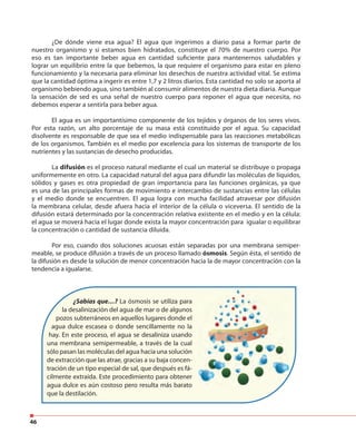 46
¿De dónde viene esa agua? El agua que ingerimos a diario pasa a formar parte de
nuestro organismo y si estamos bien hidratados, constituye el 70% de nuestro cuerpo. Por
eso es tan importante beber agua en cantidad suficiente para mantenernos saludables y
lograr un equilibrio entre la que bebemos, la que requiere el organismo para estar en pleno
funcionamiento y la necesaria para eliminar los desechos de nuestra actividad vital. Se estima
que la cantidad óptima a ingerir es entre 1,7 y 2 litros diarios. Esta cantidad no solo se aporta al
organismo bebiendo agua, sino también al consumir alimentos de nuestra dieta diaria. Aunque
la sensación de sed es una señal de nuestro cuerpo para reponer el agua que necesita, no
debemos esperar a sentirla para beber agua.
El agua es un importantísimo componente de los tejidos y órganos de los seres vivos.
Por esta razón, un alto porcentaje de su masa está constituido por el agua. Su capacidad
disolvente es responsable de que sea el medio indispensable para las reacciones metabólicas
de los organismos. También es el medio por excelencia para los sistemas de transporte de los
nutrientes y las sustancias de desecho producidas.
La difusión es el proceso natural mediante el cual un material se distribuye o propaga
uniformemente en otro. La capacidad natural del agua para difundir las moléculas de líquidos,
sólidos y gases es otra propiedad de gran importancia para las funciones orgánicas, ya que
es una de las principales formas de movimiento e intercambio de sustancias entre las células
y el medio donde se encuentren. El agua logra con mucha facilidad atravesar por difusión
la membrana celular, desde afuera hacia el interior de la célula o viceversa. El sentido de la
difusión estará determinado por la concentración relativa existente en el medio y en la célula:
el agua se moverá hacia el lugar donde exista la mayor concentración para igualar o equilibrar
la concentración o cantidad de sustancia diluida.
Por eso, cuando dos soluciones acuosas están separadas por una membrana semiper-
meable, se produce difusión a través de un proceso llamado ósmosis. Según ésta, el sentido de
la difusión es desde la solución de menor concentración hacia la de mayor concentración con la
tendencia a igualarse.
¿Sabías que…? La ósmosis se utiliza para
la desalinización del agua de mar o de algunos
pozos subterráneos en aquellos lugares donde el
agua dulce escasea o donde sencillamente no la
hay. En este proceso, el agua se desaliniza usando
una membrana semipermeable, a través de la cual
sólo pasan las moléculas del agua hacia una solución
de extracción que las atrae, gracias a su baja concen-
tración de un tipo especial de sal, que después es fá-
cilmente extraída. Este procedimiento para obtener
agua dulce es aún costoso pero resulta más barato
que la destilación.
 