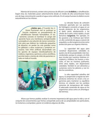 47
Además de la ósmosis, existen otros procesos de difusión como la diálisis, o ultrafiltración.
Según ésta, los materiales pasan selectivamente desde un medio de alta concentración hacia
uno de baja concentración usando el agua como vehículo. En el cuerpo humano la diálisis ocurre
naturalmente en los riñones.
¿Sabías que…? Cuando los ri-
ñones funcionan mal se sustituye su
función mediante un procedimiento de
ultrafiltración llamado hemodiálisis. El tra-
tamiento consiste en bombear la sangre del
paciente hacia una membrana semipermeable
sumergida en una solución de menor concentra-
ción para que dialicen las moléculas pequeñas
de desecho, sin perder las más grandes como
los glóbulos u otras sustancias y proteínas ne-
cesarias. Este riñón artificial, desarrollado con
los aportes de equipos interdisciplinarios de
médicos, ingenieros, químicos y otros científicos,
permite tratar a cientos de miles de pacientes re-
nales en todo el mundo.
La elevada fuerza de cohesión
molecular aportada por sus puentes
de hidrógeno convierte al agua en un
escudo protector de los organismos,
al darle cierto abultamiento a las
células de la piel y otros tejidos, al que
llamamos turgencia. Por ejemplo, en
los gusanos y las medusas que tienen
un alto contenido de agua y carecen de
esqueleto, su alta turgencia actúa como
protección para sus órganos internos.
La capacidad del agua para
constituir dispersiones coloidales es
quizás una de las propiedades más tras-
cendentales porque la sangre y la linfa
que circulan por nuestros sistemas cir-
culatorio y linfático, los huesos y mús-
culos, el aire en nuestros pulmones,
entre otros tejidos, son dispersiones
coloidales. También lo son alimentos y
sustancias como los jabones y casi to-
dos los cosméticos.
La alta capacidad calorífica del
agua y su propensión a regular las tem-
peraturas extremas les sirven a los or-
ganismos para mantener su equilibrio
térmico, en relación con los cambios
extremos de temperatura del medio.
El adecuado contenido de agua en los
organismos actúa como un amortigua-
dor térmico.
Ahora que hemos podido analizar la enorme importancia del agua para la vida y con el
conjunto de conocimientos que hemos compartido acerca de sus propiedades tan particulares,
te invitamos a comprobar y poner en evidencia algunas de ellas.
 