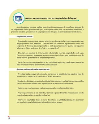 48
¡Vamos a experimentar con las propiedades del agua!
A continuación, vamos a realizar experimentos para poner de manifiesto algunas de
las propiedades físico-químicas del agua, dar explicaciones para los resultados obtenidos y
proponer posibles aplicaciones de las propiedades del agua en actividades de la vida diaria.
Preparación previa:
• Organizados en grupos de trabajo, seleccionen algunas de las cinco experiencias que
les proponemos más adelante: 1.- Encantando un chorro de agua como si fuera una
serpiente; 2.- Trasiego de aquí para allá; 3.- En la playa la arena me quema y el agua me
refresca; 4.- Tallos sedientos; 5.- ¿Cuál es el mejor filtro?
• Discutan, en equipo, la información relacionada con las propiedades del agua
Planteen preguntas y propongan algunas respuestas, inferencias o hipótesis acerca de
los resultados que obtendrán en cada experiencia.
• Tomen las previsiones para obtener los materiales, equipos y condiciones necesarias
para llevar adelante los experimentos seleccionados.
Durante el desarrollo de las experiencias:
• Al realizar cada ensayo seleccionado, piensen en la posibilidad de repetirlo más de
una vez para comprobar la consistencia de los resultados.
• Recojan los datos para organizarlos, tabularlos graficarlos y analizarlos, comparándolos
con las respuestas, inferencias o hipótesis que se plantearon inicialmente.
• Elaboren sus conclusiones y explicaciones para los resultados obtenidos.
• Propongan mejoras a los métodos, técnicas o procedimientos relacionados con la
experiencia y evalúen si pueden realizarlas.
• Valoren los resultados, desde el punto de vista de su utilidad práctica, den a conocer
sus conclusiones y hallazgos socializando con otros grupos.
 
