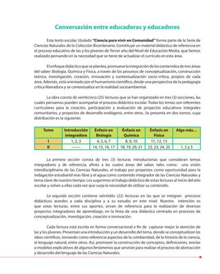Conversación entre educadoras y educadores
Este texto escolar, titulado “Ciencia para vivir en Comunidad” forma parte de la Serie de
Ciencias Naturales de la Colección Bicentenario. Constituye un material didáctico de referencia en
el proceso educativo de las y los jóvenes de Tercer año del Nivel de Educación Media, que hemos
realizado pensando en la necesidad que se tiene de actualizar el currículo en esta área.
Elenfoquedidácticoqueseplantea,promuevelaintegracióndeloscontenidosdetresáreas
del saber: Biología, Química y Física, a través de los procesos de conceptualización, construcción
teórica, investigación, creación, innovación y contextualización socio-crítica, propios de cada
área. Además, está orientado por el humanismo científico, desde una perspectiva de la pedagogía
crítica liberadora y se contextualiza en la realidad socioambiental.
La obra consta de veinticinco (25) lecturas que se han organizado en tres (3) secciones, las
cuales pensamos pueden acompañar el proceso didáctico escolar. Todas los temas son referentes
curriculares para la creación, participación y evaluación de proyectos educativos integrales
comunitarios, y proyectos de desarrollo endógeno, entre otros. Se presenta en dos tomos, cuya
distribución es la siguiente:
La primera sección consta de tres (3) lecturas introductorias que consideran temas
integradores y de referencia, afines a las cuatro áreas del saber, tales como: una visión
interdisciplinaria de las Ciencias Naturales, el trabajo por proyectos como oportunidad para la
indagación estudiantil más libre y el agua como contenido integrador de las Ciencias Naturales y
tema clave de nuestro tiempo. Les sugerimos el trabajo didáctico de estas lecturas al inicio del año
escolar y volver a ellas cada vez que surja la necesidad de utilizar su contenido.
La segunda sección contiene veintidós (22) lecturas en las que se integran procesos
didácticos acordes a cada disciplina y a su estudio en este nivel. Nuestra intención es
que estas lecturas, entre sus aportes, sirvan de referencia para la realización de diversos
proyectos integradores de aprendizaje, en la línea de una didáctica centrada en procesos de
conceptualización, investigación, creación e innovación.
Cada lectura está escrita en forma conversacional a fin de capturar mejor la atención de
las y los jóvenes. Presentan una introducción y un desarrollo del tema, donde se conceptualizan las
ideas científicas, tomando como referencia aspectos de la cotidianidad, de la historia de la ciencia,
el lenguaje natural, entre otros. Así, promover la construcción de conceptos, definiciones, teorías
o modelos explicativos de algunos fenómenos que servirán para realizar el proceso de abstracción
y desarrollo del lenguaje de las Ciencias Naturales.
Tomo Introducción
integradora
Énfasis en
Biología
Énfasis en
Química
Énfasis en
Física
Algo más…
I 1, 2, 3 4, 5, 6, 7 8, 9, 10 11, 12, 13
II ------- 14, 15, 16, 17 18, 19, 20, 21 22, 23, 24, 25 1, 2 y 3
 