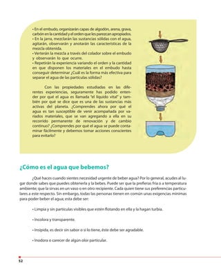 52
• En el embudo, organizarán capas de algodón, arena, grava,
carbónenlacantidadyelordenquelesparezcanapropiados.
• En la jarra, mezclarán las sustancias sólidas con el agua,
agitarán, observarán y anotarán las características de la
mezcla obtenida.
• Verterán la mezcla a través del colador sobre el embudo
y observarán lo que ocurre.
• Repetirán la experiencia variando el orden y la cantidad
en que disponen los materiales en el embudo hasta
conseguir determinar ¿Cuál es la forma más efectiva para
separar el agua de las partículas sólidas?
Con las propiedades estudiadas en las dife-
rentes experiencias, seguramente has podido enten-
der por qué el agua es llamada “el líquido vital” y tam-
bién por qué se dice que es una de las sustancias más
activas del planeta. ¿Comprendes ahora por qué el
agua es tan susceptible de venir acompañada por va-
riados materiales, que se van agregando a ella en su
recorrido permanente de renovación y de cambio
continuo? ¿Comprendes por qué el agua se puede conta-
minar fácilmente y debemos tomar acciones conscientes
para evitarlo?
¿Cómo es el agua que bebemos?
¿Qué haces cuando sientes necesidad urgente de beber agua? Por lo general, acudes al lu-
gar donde sabes que puedes obtenerla y la bebes. Puede ser que la prefieras fría o a temperatura
ambiente; que la sirvas en un vaso o en otro recipiente. Cada quien tiene sus preferencias particu-
lares a este respecto. Sin embargo, todas las personas tienen en común unas exigencias mínimas
para poder beber el agua; esta debe ser:
• Limpia y sin partículas visibles que estén flotando en ella y la hagan turbia.
• Incolora y transparente.
• Insípida, es decir sin sabor o si lo tiene, éste debe ser agradable.
• Inodora o carecer de algún olor particular.
 