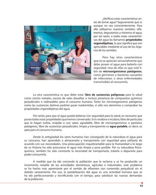 53
¿Verificas estas características an-
tes de tomar agua? Seguramente que sí,
aunque no sea conscientemente. Para
ello utilizamos nuestros sentidos: olfa-
teamos, degustamos y miramos el agua;
por tal razón, a todas estas característi-
cas del agua las llamamos propiedades
organolépticas, lo que significa que son
apreciables mediante el uso de los órga-
nos de los sentidos.
Pero hay otras características
que no se aprecian sensorialmente que
debe poseer el agua para beberla con
seguridad. Una de ellas es que esté li-
bre de microorganismos patógenos,
como gérmenes y bacterias causantes
de infecciones u otras enfermedades
transmisibles al consumirla.
La otra característica es que debe estar libre de sustancias peligrosas para la salud
como ciertos metales, exceso de sales disueltas o incluso presencia de compuestos químicos
perjudiciales e indeseables para el consumo humano. Tanto los microorganismos patógenos
como las sustancias dañinas podrían pasar inadvertidas, sí sólo nos atenemos a comprobar las
propiedades organolépticas del agua.
Por tanto, para que el agua pueda beberse con seguridad para la salud, es necesario que
posea todas estas propiedades que hemos conversado. Si es inodora e incolora, libre de partículas
que la hagan turbia, insípida o con sabor agradable, libre de microorganismos o parásitos
patógenos, libre de sustancias perjudiciales, limpia y transparente es agua potable, es decir, es
apta para el consumo humano.
Desde la antigüedad los seres humanos han conseguido de la naturaleza el agua para
su consumo, han aprendido a almacenarla y transportarla con seguridad para utilizarla de
acuerdo con sus necesidades. Una preocupación inquebrantable para la Humanidad a lo largo
de su historia ha sido procurarse el agua más limpia y pura posible. Por su naturaleza físico-
química, también ha sido constante la necesidad de transportarla, tratarla o depurarla para
poder consumirla.
A medida que ha ido creciendo la población que la reclama y se ha producido un
incremento notable de las actividades domésticas, agrícolas e industriales, este problema
se ha hecho más apremiante por el vertido de efluentes con contenido perjudicial sin el
debido saneamiento. Por eso, la potabilización del agua es una actividad humana que se
ha ido perfeccionando y tecnificando con el tiempo, para satisfacer las nuevas demandas
de la población.
 