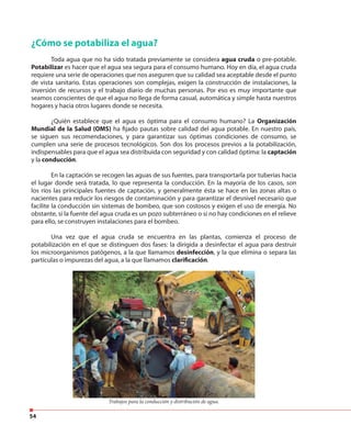 54
¿Cómo se potabiliza el agua?
Toda agua que no ha sido tratada previamente se considera agua cruda o pre-potable.
Potabilizar es hacer que el agua sea segura para el consumo humano. Hoy en día, el agua cruda
requiere una serie de operaciones que nos aseguren que su calidad sea aceptable desde el punto
de vista sanitario. Estas operaciones son complejas, exigen la construcción de instalaciones, la
inversión de recursos y el trabajo diario de muchas personas. Por eso es muy importante que
seamos conscientes de que el agua no llega de forma casual, automática y simple hasta nuestros
hogares y hacia otros lugares donde se necesita.
¿Quién establece que el agua es óptima para el consumo humano? La Organización
Mundial de la Salud (OMS) ha fijado pautas sobre calidad del agua potable. En nuestro país,
se siguen sus recomendaciones, y para garantizar sus óptimas condiciones de consumo, se
cumplen una serie de procesos tecnológicos. Son dos los procesos previos a la potabilización,
indispensables para que el agua sea distribuida con seguridad y con calidad óptima: la captación
y la conducción.
En la captación se recogen las aguas de sus fuentes, para transportarla por tuberías hacia
el lugar donde será tratada, lo que representa la conducción. En la mayoría de los casos, son
los ríos las principales fuentes de captación, y generalmente ésta se hace en las zonas altas o
nacientes para reducir los riesgos de contaminación y para garantizar el desnivel necesario que
facilite la conducción sin sistemas de bombeo, que son costosos y exigen el uso de energía. No
obstante, si la fuente del agua cruda es un pozo subterráneo o si no hay condiciones en el relieve
para ello, se construyen instalaciones para el bombeo.
Una vez que el agua cruda se encuentra en las plantas, comienza el proceso de
potabilización en el que se distinguen dos fases: la dirigida a desinfectar el agua para destruir
los microorganismos patógenos, a la que llamamos desinfección, y la que elimina o separa las
partículas o impurezas del agua, a la que llamamos clarificación.
Trabajos para la conducción y distribución de agua.
 