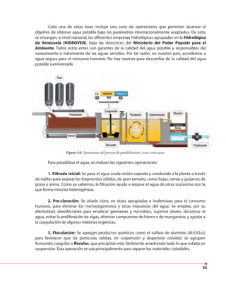55
Cada una de estas fases incluye una serie de operaciones que permiten alcanzar el
objetivo de obtener agua potable bajo los parámetros internacionalmente aceptados. De esto,
se encargan, a nivel nacional, las diferentes empresas hidrológicas agrupadas en la Hidrológica
de Venezuela (HIDROVEN), bajo las directrices del Ministerio del Poder Popular para el
Ambiente. Todos estos entes son garantes de la calidad del agua potable y responsables del
saneamiento o tratamiento de las aguas servidas. Por tal razón, en nuestro país, accedemos a
agua segura para el consumo humano. No hay razones para desconfiar de la calidad del agua
potable suministrada.
Figura 3.8. Operaciones del proceso de potabilización. Fuente: Hidrocapital.Figura 3.8. Operaciones del proceso de potabilización. Fuente: Hidrocapital.
Para potabilizar el agua, se realizan las siguientes operaciones:
1. Filtrado inicial: Se pasa el agua cruda recién captada y conducida a la planta a través
de rejillas para separar los fragmentos sólidos, de gran tamaño, como hojas, ramas y guijarros de
grava y arena. Como ya sabemos, la filtración ayuda a separar el agua de otras sustancias con la
que forma mezclas heterogéneas.
2. Pre-cloración: Se añade cloro, en dosis apropiadas e inofensivas para el consumo
humano, para eliminar los microorganismos y otras impurezas del agua. Se emplea, por su
efectividad, desinfectante para erradicar gérmenes y microbios, suprimir olores, decolorar el
agua, evitar la proliferación de algas, eliminar compuestos de hierro o de manganeso, y ayudar a
la coagulación de algunas materias orgánicas.
3. Floculación: Se agregan productos químicos como el sulfato de aluminio [Al2(SO4)3]
para favorecer que las partículas sólidas, en suspensión y dispersión coloidal, se agrupen
formando coágulos o flóculos, que precipitan más fácilmente arrastrando todo lo que estaba en
suspensión. Esta operación se usa principalmente para separar los materiales coloidales.
 