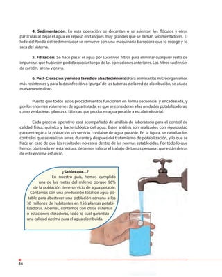 56
4. Sedimentación: En esta operación, se decantan o se asientan los flóculos y otras
partículas al dejar el agua en reposo en tanques muy grandes que se llaman sedimentadores. El
lodo del fondo del sedimentador se remueve con una maquinaria barredora que lo recoge y lo
saca del sistema.
5. Filtración: Se hace pasar el agua por sucesivos filtros para eliminar cualquier resto de
impurezas que hubiesen podido quedar luego de las operaciones anteriores. Los filtros suelen ser
de carbón, arena y grava.
6. Post-Cloración y envío a la red de abastecimiento: Para eliminar los microorganismos
más resistentes y para la desinfección o“purga”de las tuberías de la red de distribución, se añade
nuevamente cloro.
Puesto que todos estos procedimientos funcionan en forma secuencial y encadenada, y
por los enormes volúmenes de agua tratada, es que se consideran a las unidades potabilizadoras,
como verdaderas plantas o fábricas que producen agua potable a escala industrial.
Cada proceso operativo está acompañado de análisis de laboratorio para el control de
calidad física, química y bacteriológica del agua. Estos análisis son realizados con rigurosidad
para entregar a la población un servicio confiable de agua potable. En la figura, se detallan los
controles que se realizan antes, durante y después del tratamiento de potabilización, y lo que se
hace en caso de que los resultados no estén dentro de las normas establecidas. Por todo lo que
hemos planteado en esta lectura, debemos valorar el trabajo de tantas personas que están detrás
de este enorme esfuerzo.
¿Sabías que...?
En nuestro país, hemos cumplido
una de las metas del milenio porque 96%
de la población tiene servicio de agua potable.
Contamos con una producción total de agua po-
table para abastecer una población cercana a los
30 millones de habitantes en 156 plantas potabi-
lizadoras. Además, contamos con otros sistemas
o estaciones cloradoras, todo lo cual garantiza
una calidad óptima para el agua distribuida.
 