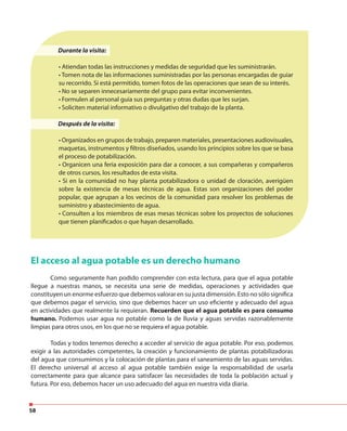 58
Durante la visita:
• Atiendan todas las instrucciones y medidas de seguridad que les suministrarán.
• Tomen nota de las informaciones suministradas por las personas encargadas de guiar
su recorrido. Si está permitido, tomen fotos de las operaciones que sean de su interés.
• No se separen innecesariamente del grupo para evitar inconvenientes.
• Formulen al personal guía sus preguntas y otras dudas que les surjan.
• Soliciten material informativo o divulgativo del trabajo de la planta.
Después de la visita:
• Organizados en grupos de trabajo, preparen materiales, presentaciones audiovisuales,
maquetas, instrumentos y filtros diseñados, usando los principios sobre los que se basa
el proceso de potabilización.
• Organicen una feria exposición para dar a conocer, a sus compañeras y compañeros
de otros cursos, los resultados de esta visita.
• Si en la comunidad no hay planta potabilizadora o unidad de cloración, averigüen
sobre la existencia de mesas técnicas de agua. Estas son organizaciones del poder
popular, que agrupan a los vecinos de la comunidad para resolver los problemas de
suministro y abastecimiento de agua.
• Consulten a los miembros de esas mesas técnicas sobre los proyectos de soluciones
que tienen planificados o que hayan desarrollado.
El acceso al agua potable es un derecho humano
Como seguramente han podido comprender con esta lectura, para que el agua potable
llegue a nuestras manos, se necesita una serie de medidas, operaciones y actividades que
constituyen un enorme esfuerzo que debemos valorar en su justa dimensión. Esto no sólo significa
que debemos pagar el servicio, sino que debemos hacer un uso eficiente y adecuado del agua
en actividades que realmente la requieran. Recuerden que el agua potable es para consumo
humano. Podemos usar agua no potable como la de lluvia y aguas servidas razonablemente
limpias para otros usos, en los que no se requiera el agua potable.
Todas y todos tenemos derecho a acceder al servicio de agua potable. Por eso, podemos
exigir a las autoridades competentes, la creación y funcionamiento de plantas potabilizadoras
del agua que consumimos y la colocación de plantas para el saneamiento de las aguas servidas.
El derecho universal al acceso al agua potable también exige la responsabilidad de usarla
correctamente para que alcance para satisfacer las necesidades de toda la población actual y
futura. Por eso, debemos hacer un uso adecuado del agua en nuestra vida diaria.
 